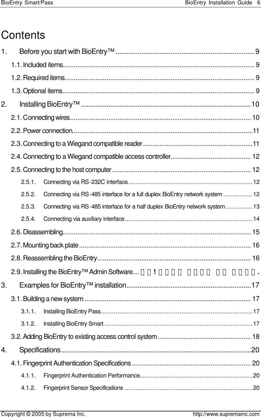 BioEntry Smart/Pass                                                BioEntry Installation Guide    6   Copyright © 2005 by Suprema Inc.                                       http://www.supremainc.com Contents 1. Before you start with BioEntry™ ............................................................................9 1.1. Included items......................................................................................................... 9 1.2. Required items........................................................................................................ 9 1.3. Optional items......................................................................................................... 9 2. Installing BioEntry™ .............................................................................................10 2.1. Connecting wires................................................................................................... 10 2.2. Power connection...................................................................................................11 2.3. Connecting to a Wiegand compatible reader............................................................11 2.4. Connecting to a Wiegand compatible access controller............................................ 12 2.5. Connecting to the host computer............................................................................ 12 2.5.1. Connecting via RS-232C interface.....................................................................12 2.5.2. Connecting via RS-485 interface for a full duplex BioEntry network system ................12 2.5.3. Connecting via RS-485 interface for a half duplex BioEntry network system...............13 2.5.4. Connecting via auxiliary interface......................................................................14 2.6. Disassembling....................................................................................................... 15 2.7. Mounting back plate.............................................................................................. 16 2.8. Reassembling the BioEntry.................................................................................... 16 2.9. Installing the BioEntry™ Admin Software....오류! 책갈피가 정의되어 있지 않습니다. 3. Examples for BioEntry™ installation....................................................................17 3.1. Building a new system ........................................................................................... 17 3.1.1. Installing BioEntry Pass...................................................................................17 3.1.2. Installing BioEntry Smart .................................................................................17 3.2. Adding BioEntry to existing access control system................................................... 18 4. Specifications........................................................................................................20 4.1. Fingerprint Authentication Specifications ................................................................. 20 4.1.1. Fingerprint Authentication Performance..............................................................20 4.1.2. Fingerprint Sensor Specifications ......................................................................20 