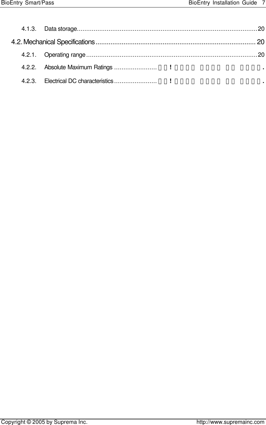 BioEntry Smart/Pass                                                BioEntry Installation Guide    7   Copyright © 2005 by Suprema Inc.                                       http://www.supremainc.com 4.1.3. Data storage.................................................................................................20 4.2. Mechanical Specifications...................................................................................... 20 4.2.1. Operating range............................................................................................20 4.2.2. Absolute Maximum Ratings .......................오류! 책갈피가 정의되어 있지 않습니다. 4.2.3. Electrical DC characteristics.......................오류! 책갈피가 정의되어 있지 않습니다.  