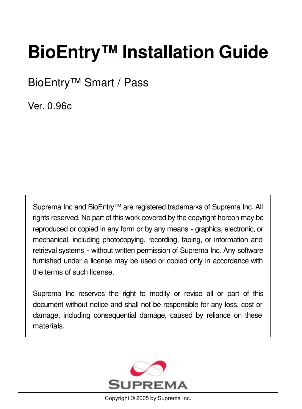   BioEntry™ Installation Guide BioEntry™ Smart / Pass Ver. 0.96c        Suprema Inc and BioEntry™ are registered trademarks of Suprema Inc. All rights reserved. No part of this work covered by the copyright hereon may be reproduced or copied in any form or by any means - graphics, electronic, or mechanical, including photocopying, recording, taping, or information and retrieval systems - without written permission of Suprema Inc. Any software furnished under a license may be used or copied only in accordance with the terms of such license.  Suprema Inc reserves the right to modify or revise all or part of this document without notice and shall not be responsible for any loss, cost or damage, including consequential damage, caused by reliance on these materials.        Copyright © 2005 by Suprema Inc. 