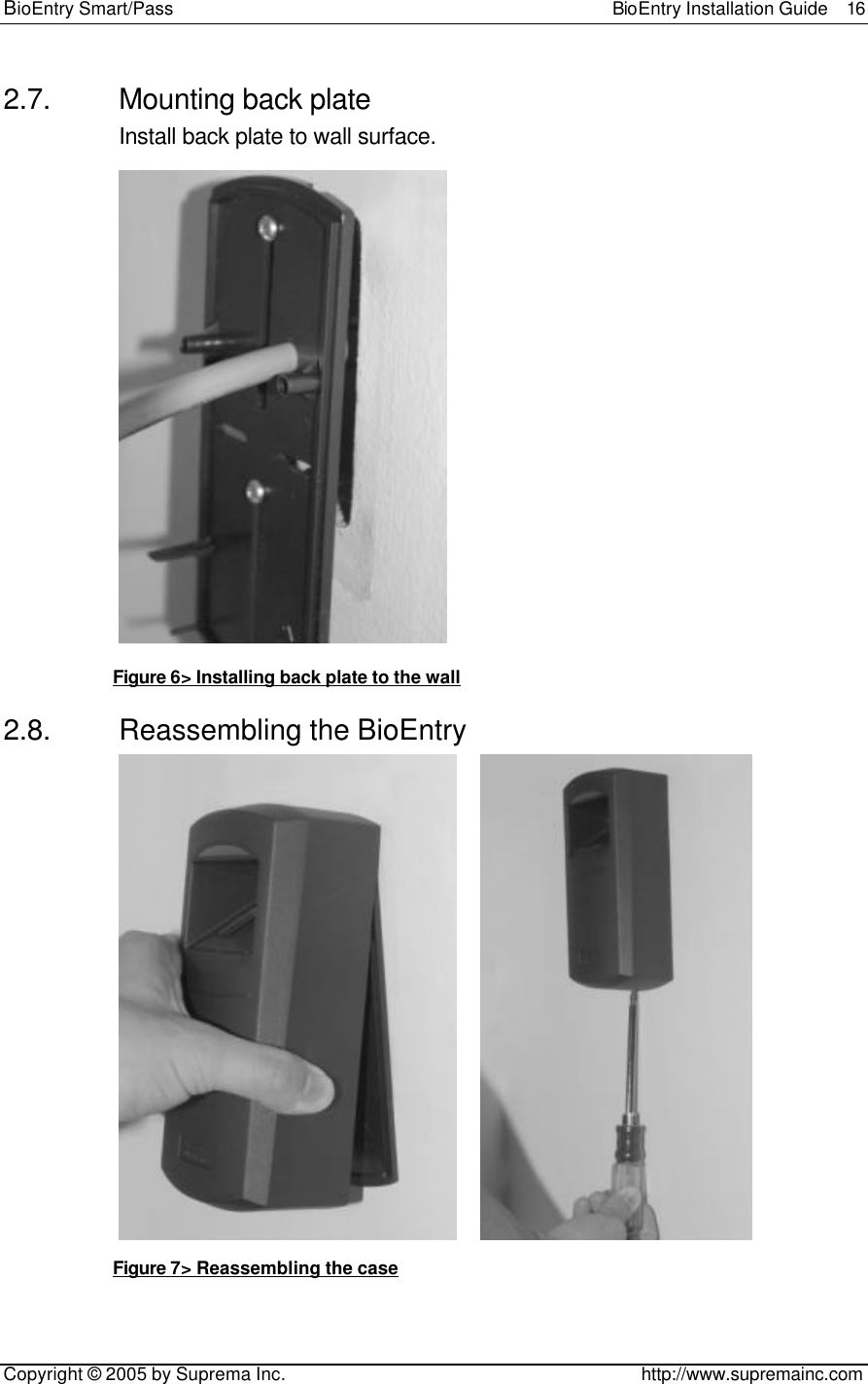 BioEntry Smart/Pass                                                BioEntry Installation Guide  16   Copyright © 2005 by Suprema Inc.                                       http://www.supremainc.com 2.7. Mounting back plate Install back plate to wall surface.  Figure 6&gt; Installing back plate to the wall 2.8. Reassembling the BioEntry       Figure 7&gt; Reassembling the case  