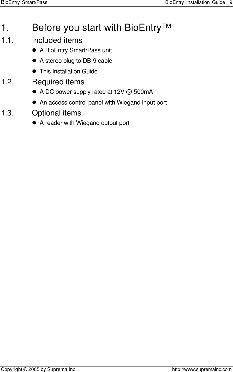 BioEntry Smart/Pass                                                BioEntry Installation Guide    9   Copyright © 2005 by Suprema Inc.                                       http://www.supremainc.com 1. Before you start with BioEntry™ 1.1. Included items l A BioEntry Smart/Pass unit l A stereo plug to DB-9 cable l This Installation Guide 1.2. Required items l A DC power supply rated at 12V @ 500mA l An access control panel with Wiegand input port 1.3. Optional items l A reader with Wiegand output port 