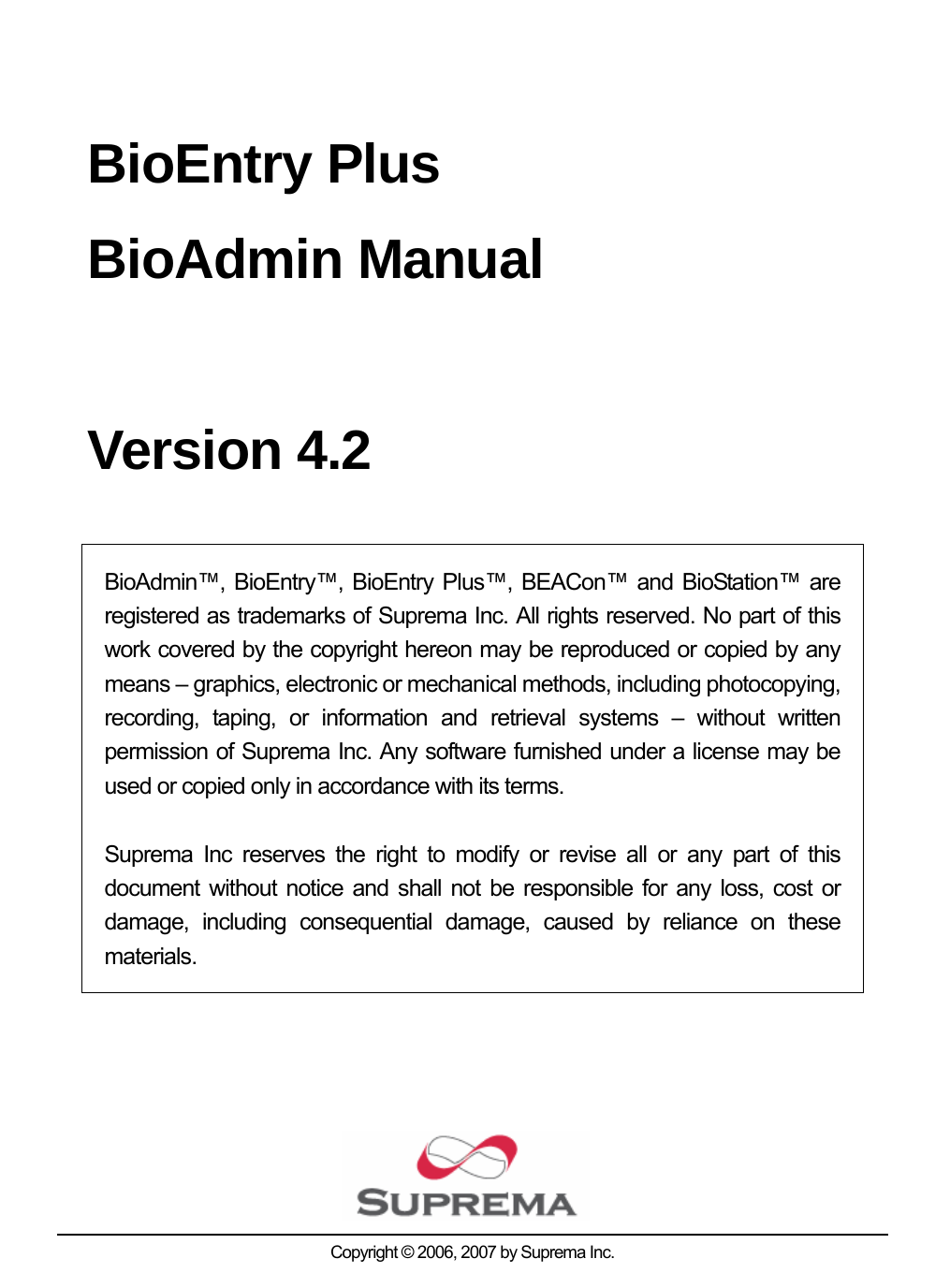   BioEntry Plus BioAdmin Manual  Version 4.2  BioAdmin™, BioEntry™, BioEntry Plus™, BEACon™ and BioStation™ are registered as trademarks of Suprema Inc. All rights reserved. No part of this work covered by the copyright hereon may be reproduced or copied by any means – graphics, electronic or mechanical methods, including photocopying, recording, taping, or information and retrieval systems – without written permission of Suprema Inc. Any software furnished under a license may be used or copied only in accordance with its terms.  Suprema Inc reserves the right to modify or revise all or any part of this document without notice and shall not be responsible for any loss, cost or damage, including consequential damage, caused by reliance on these materials.         Copyright © 2006, 2007 by Suprema Inc. 