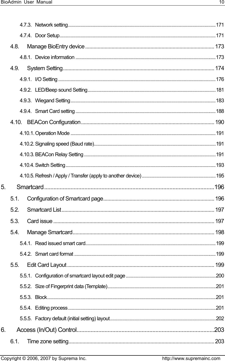 BioAdmin User Manual                                                                     10   Copyright © 2006, 2007 by Suprema Inc.                                http://www.supremainc.com 4.7.3. Network setting........................................................................................................................171 4.7.4. Door Setup...............................................................................................................................171 4.8. Manage BioEntry device............................................................................................. 173 4.8.1. Device information ..................................................................................................................173 4.9. System Setting............................................................................................................. 174 4.9.1. I/O Setting ................................................................................................................................176 4.9.2. LED/Beep sound Setting........................................................................................................181 4.9.3. Wiegand Setting......................................................................................................................183 4.9.4. Smart Card setting ..................................................................................................................188 4.10. BEACon Configuration................................................................................................ 190 4.10.1. Operation Mode ......................................................................................................................191 4.10.2. Signaling speed (Baud rate)...................................................................................................191 4.10.3. BEACon Relay Setting ...........................................................................................................191 4.10.4. Switch Setting..........................................................................................................................193 4.10.5. Refresh / Apply / Transfer (apply to another device) ............................................................195 5. Smartcard..............................................................................................................196 5.1. Configuration of Smartcard page................................................................................ 196 5.2. Smartcard List.............................................................................................................. 197 5.3. Card issue .................................................................................................................... 197 5.4. Manage Smartcard...................................................................................................... 198 5.4.1. Read issued smart card..........................................................................................................199 5.4.2. Smart card format ...................................................................................................................199 5.5. Edit Card Layout .......................................................................................................... 199 5.5.1. Configuration of smartcard layout edit page .........................................................................200 5.5.2. Size of Fingerprint data (Template)........................................................................................201 5.5.3. Block.........................................................................................................................................201 5.5.4. Editing process........................................................................................................................201 5.5.5. Factory default (initial setting) layout......................................................................................202 6. Access (In/Out) Control.........................................................................................203 6.1. Time zone setting......................................................................................................... 203 