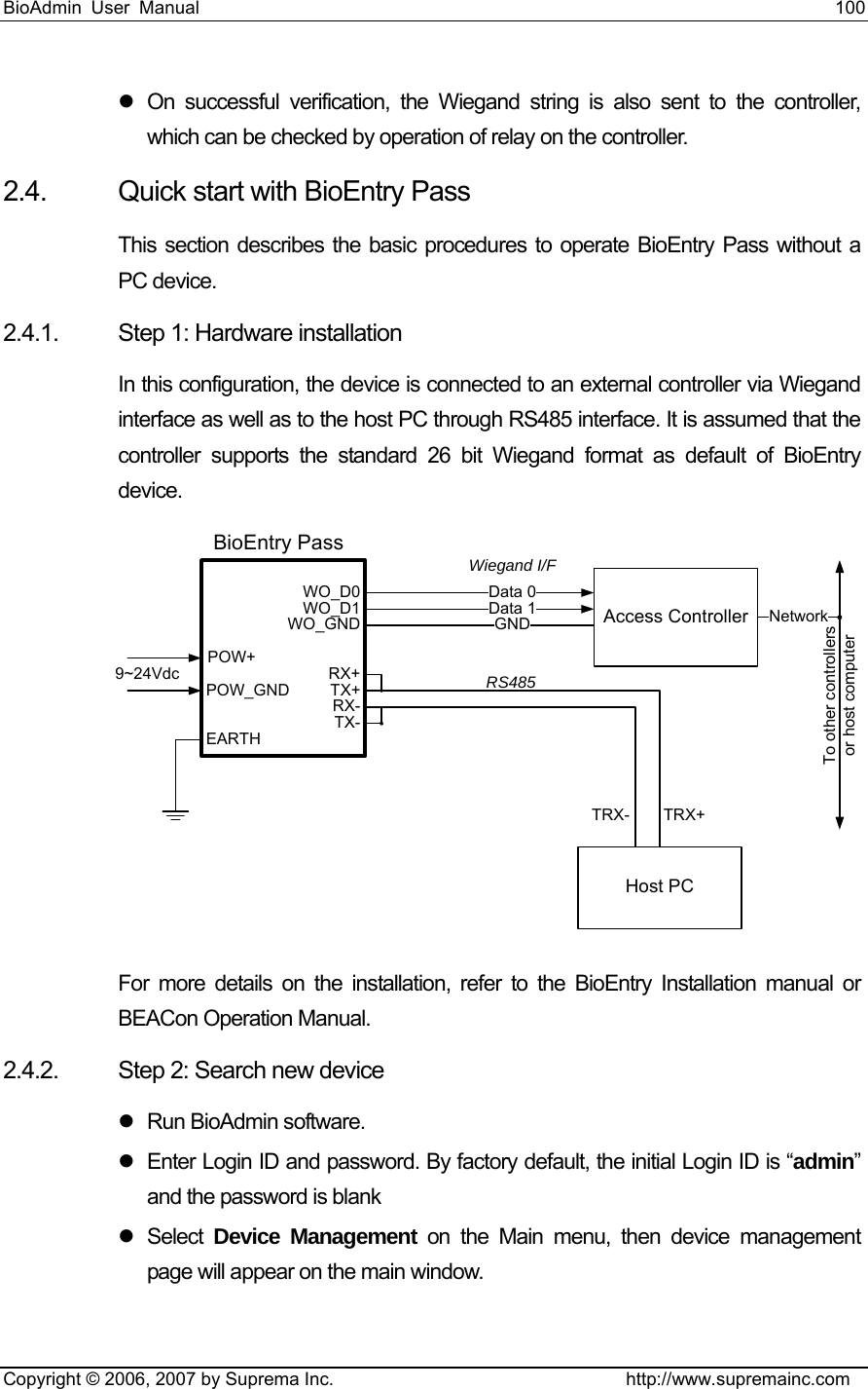 BioAdmin User Manual                                                                     100   Copyright © 2006, 2007 by Suprema Inc.                                http://www.supremainc.com z  On successful verification, the Wiegand string is also sent to the controller, which can be checked by operation of relay on the controller. 2.4.  Quick start with BioEntry Pass This section describes the basic procedures to operate BioEntry Pass without a PC device. 2.4.1.  Step 1: Hardware installation In this configuration, the device is connected to an external controller via Wiegand interface as well as to the host PC through RS485 interface. It is assumed that the controller supports the standard 26 bit Wiegand format as default of BioEntry device.  Host PCData 1 Access ControllerData 0GND NetworkTo other controllersor host computerTRX+TRX-WO_D0WO_D1WO_GNDTX+RX+RX-TX-EARTHBioEntry PassPOW_GNDPOW+9~24VdcWiegand I/FRS485 For more details on the installation, refer to the BioEntry Installation manual or BEACon Operation Manual.   2.4.2.  Step 2: Search new device z Run BioAdmin software. z  Enter Login ID and password. By factory default, the initial Login ID is “admin” and the password is blank z Select Device Management on the Main menu, then device management page will appear on the main window.   