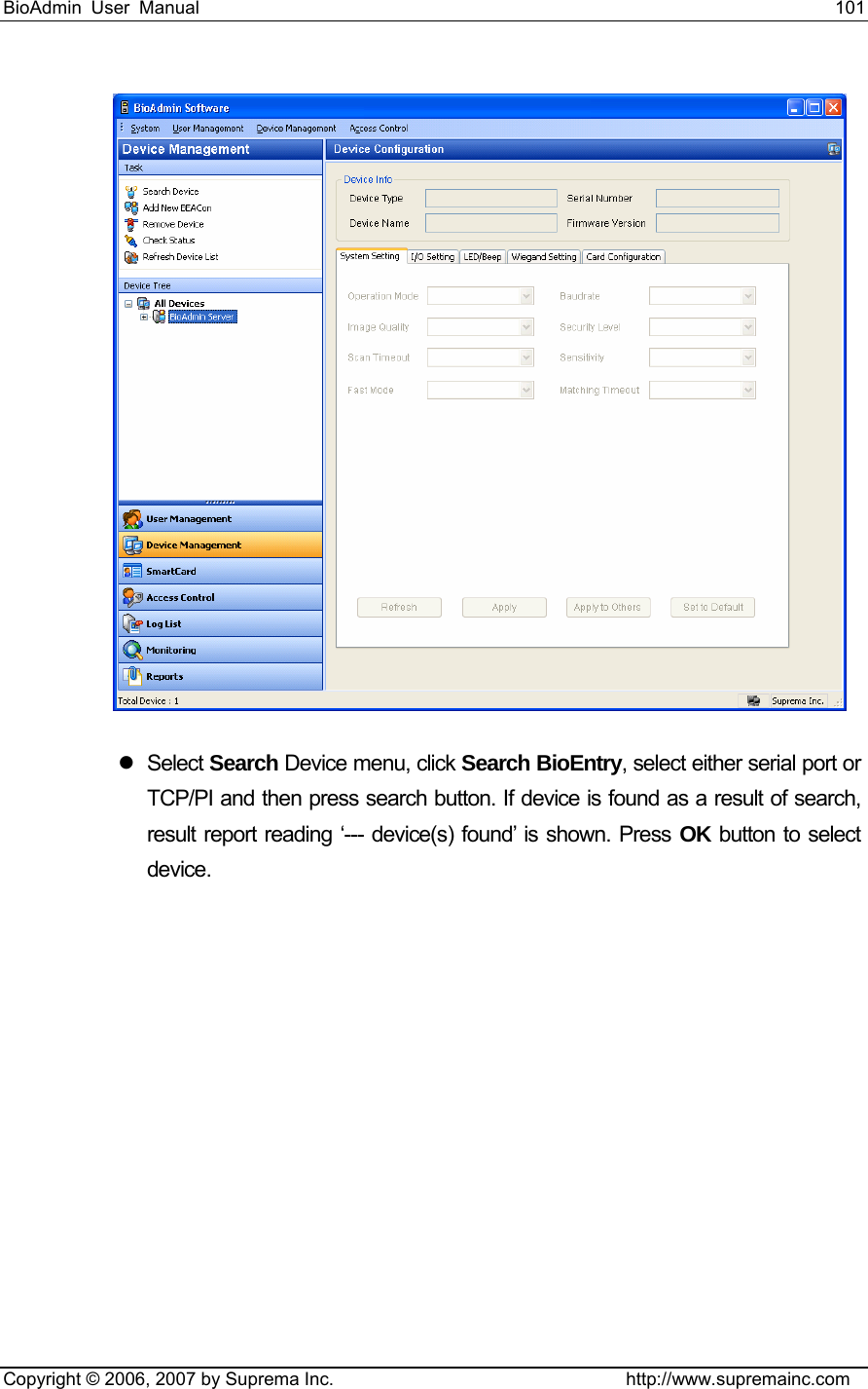 BioAdmin User Manual                                                                     101   Copyright © 2006, 2007 by Suprema Inc.                                http://www.supremainc.com  z Select Search Device menu, click Search BioEntry, select either serial port or TCP/PI and then press search button. If device is found as a result of search, result report reading ‘--- device(s) found’ is shown. Press OK button to select device. 