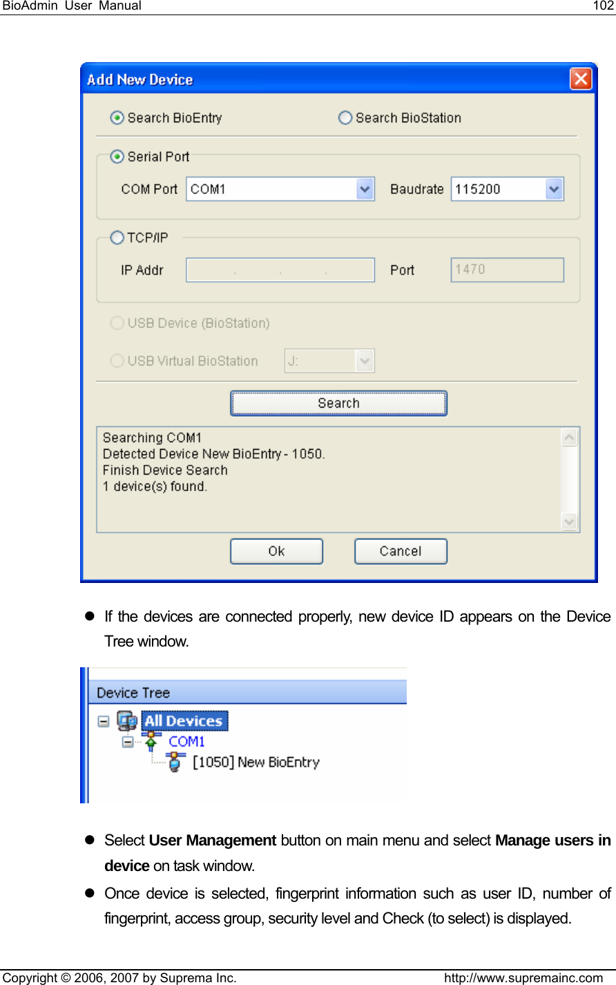 BioAdmin User Manual                                                                     102   Copyright © 2006, 2007 by Suprema Inc.                                http://www.supremainc.com  z  If the devices are connected properly, new device ID appears on the Device Tree window.  z Select User Management button on main menu and select Manage users in device on task window. z  Once device is selected, fingerprint information such as user ID, number of fingerprint, access group, security level and Check (to select) is displayed. 