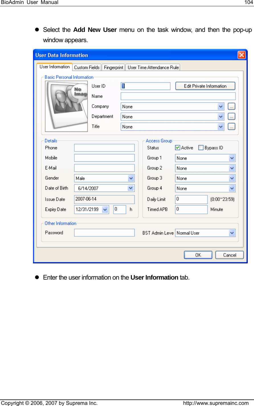 BioAdmin User Manual                                                                     104   Copyright © 2006, 2007 by Suprema Inc.                                http://www.supremainc.com z Select the Add New User menu on the task window, and then the pop-up window appears.  z  Enter the user information on the User Information tab.   