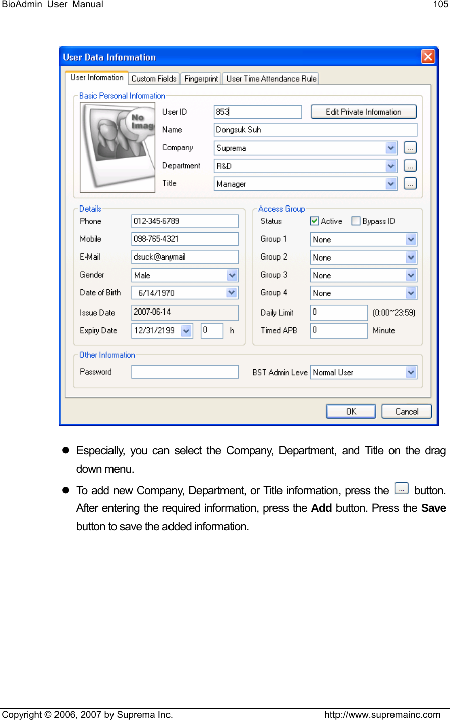 BioAdmin User Manual                                                                     105   Copyright © 2006, 2007 by Suprema Inc.                                http://www.supremainc.com  z  Especially, you can select the Company, Department, and Title on the drag down menu.   z  To add new Company, Department, or Title information, press the   button. After entering the required information, press the Add button. Press the Save button to save the added information. 