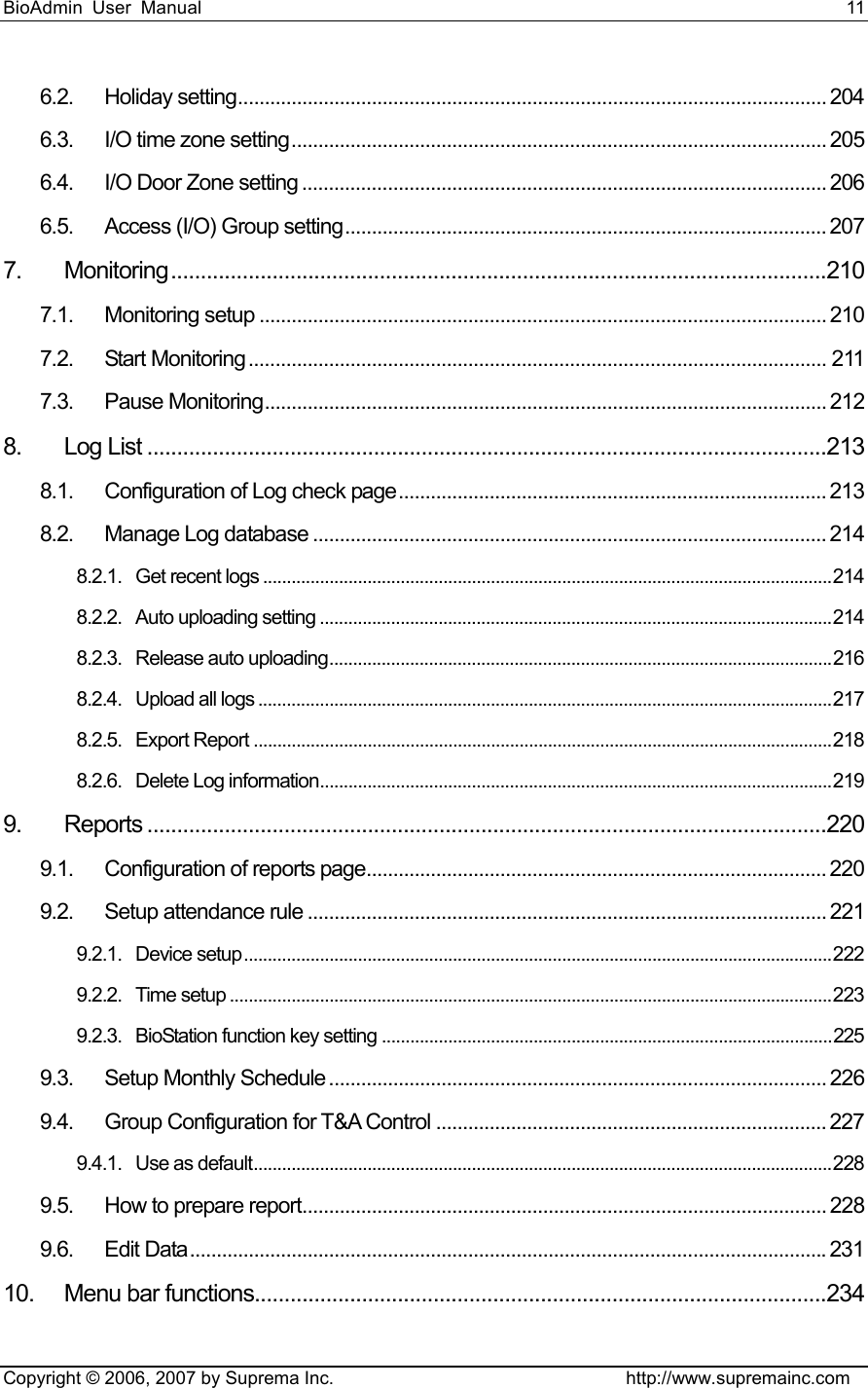 BioAdmin User Manual                                                                     11   Copyright © 2006, 2007 by Suprema Inc.                                http://www.supremainc.com 6.2. Holiday setting.............................................................................................................. 204 6.3. I/O time zone setting.................................................................................................... 205 6.4. I/O Door Zone setting .................................................................................................. 206 6.5. Access (I/O) Group setting.......................................................................................... 207 7. Monitoring..............................................................................................................210 7.1. Monitoring setup .......................................................................................................... 210 7.2. Start Monitoring ............................................................................................................ 211 7.3. Pause Monitoring......................................................................................................... 212 8. Log List ..................................................................................................................213 8.1. Configuration of Log check page................................................................................ 213 8.2. Manage Log database ................................................................................................ 214 8.2.1. Get recent logs ........................................................................................................................214 8.2.2. Auto uploading setting ............................................................................................................214 8.2.3. Release auto uploading..........................................................................................................216 8.2.4. Upload all logs .........................................................................................................................217 8.2.5. Export Report ..........................................................................................................................218 8.2.6. Delete Log information............................................................................................................219 9. Reports ..................................................................................................................220 9.1. Configuration of reports page...................................................................................... 220 9.2. Setup attendance rule ................................................................................................. 221 9.2.1. Device setup............................................................................................................................222 9.2.2. Time setup ...............................................................................................................................223 9.2.3. BioStation function key setting ...............................................................................................225 9.3. Setup Monthly Schedule ............................................................................................. 226 9.4. Group Configuration for T&amp;A Control ......................................................................... 227 9.4.1. Use as default..........................................................................................................................228 9.5. How to prepare report.................................................................................................. 228 9.6. Edit Data.......................................................................................................................231 10. Menu bar functions................................................................................................234 