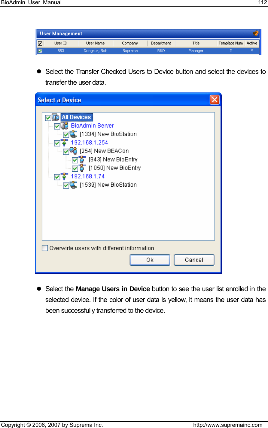 BioAdmin User Manual                                                                     112   Copyright © 2006, 2007 by Suprema Inc.                                http://www.supremainc.com  z  Select the Transfer Checked Users to Device button and select the devices to transfer the user data.  z Select the Manage Users in Device button to see the user list enrolled in the selected device. If the color of user data is yellow, it means the user data has been successfully transferred to the device.   