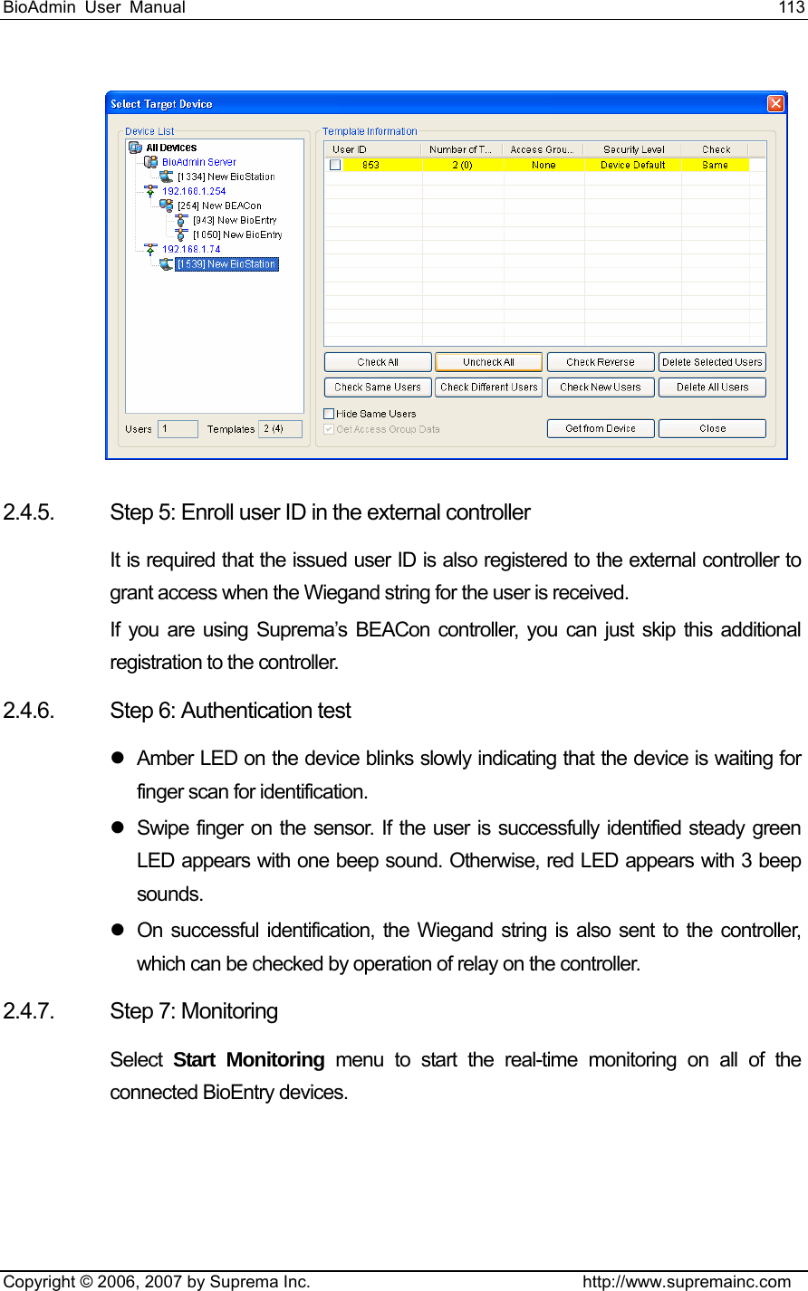 BioAdmin User Manual                                                                     113   Copyright © 2006, 2007 by Suprema Inc.                                http://www.supremainc.com  2.4.5.  Step 5: Enroll user ID in the external controller It is required that the issued user ID is also registered to the external controller to grant access when the Wiegand string for the user is received. If you are using Suprema’s BEACon controller, you can just skip this additional registration to the controller.   2.4.6.  Step 6: Authentication test z  Amber LED on the device blinks slowly indicating that the device is waiting for finger scan for identification. z  Swipe finger on the sensor. If the user is successfully identified steady green LED appears with one beep sound. Otherwise, red LED appears with 3 beep sounds. z  On successful identification, the Wiegand string is also sent to the controller, which can be checked by operation of relay on the controller. 2.4.7. Step 7: Monitoring Select  Start Monitoring menu to start the real-time monitoring on all of the connected BioEntry devices. 