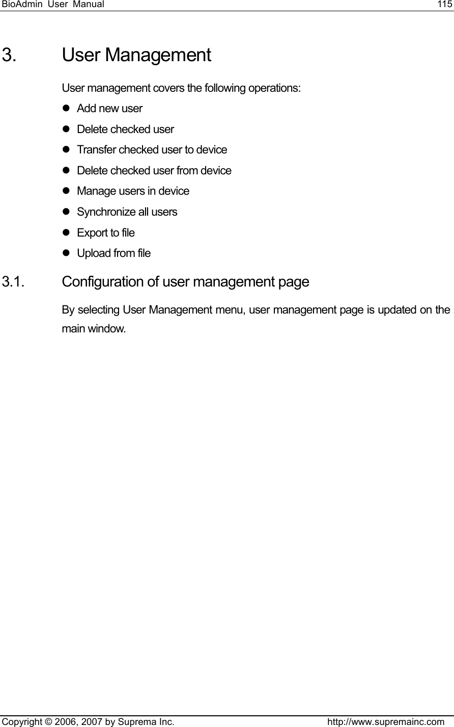 BioAdmin User Manual                                                                     115   Copyright © 2006, 2007 by Suprema Inc.                                http://www.supremainc.com 3. User Management User management covers the following operations: z Add new user z  Delete checked user z  Transfer checked user to device z  Delete checked user from device z  Manage users in device z Synchronize all users  z  Export to file z Upload from file 3.1.  Configuration of user management page By selecting User Management menu, user management page is updated on the main window. 