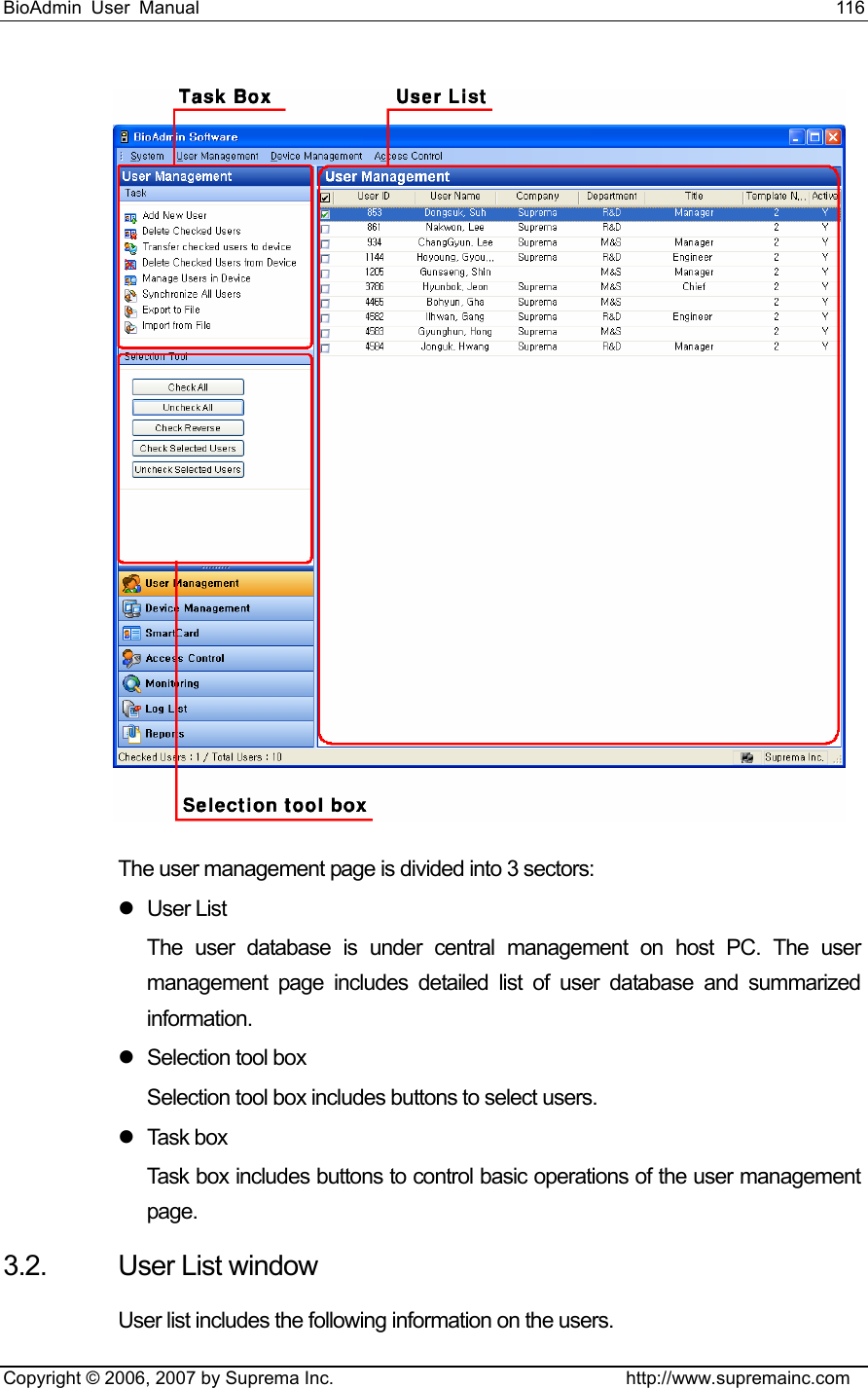 BioAdmin User Manual                                                                     116   Copyright © 2006, 2007 by Suprema Inc.                                http://www.supremainc.com  The user management page is divided into 3 sectors: z User List The user database is under central management on host PC. The user management page includes detailed list of user database and summarized information. z  Selection tool box Selection tool box includes buttons to select users. z Task box Task box includes buttons to control basic operations of the user management page.  3.2.  User List window User list includes the following information on the users. 