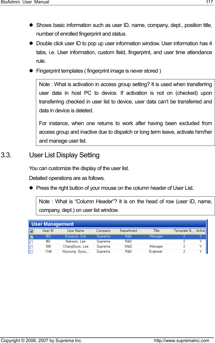 BioAdmin User Manual                                                                     117   Copyright © 2006, 2007 by Suprema Inc.                                http://www.supremainc.com z  Shows basic information such as user ID, name, company, dept., position title, number of enrolled fingerprint and status. z  Double click user ID to pop up user information window. User information has 4 tabs, i.e. User information, custom field, fingerprint, and user time attendance rule. z  Fingerprint templates ( fingerprint image is never stored ) Note : What is activation in access group setting? It is used when transferring user data in host PC to device. If activation is not on (checked) upon transferring checked in user list to device, user data can’t be transferred and data in device is deleted.     For instance, when one returns to work after having been excluded from access group and inactive due to dispatch or long term leave, activate him/her and manage user list.     3.3.  User List Display Setting You can customize the display of the user list. Detailed operations are as follows. z  Press the right button of your mouse on the column header of User List.     Note : What is “Column Header”? It is on the head of row (user ID, name, company, dept.) on user list window.         