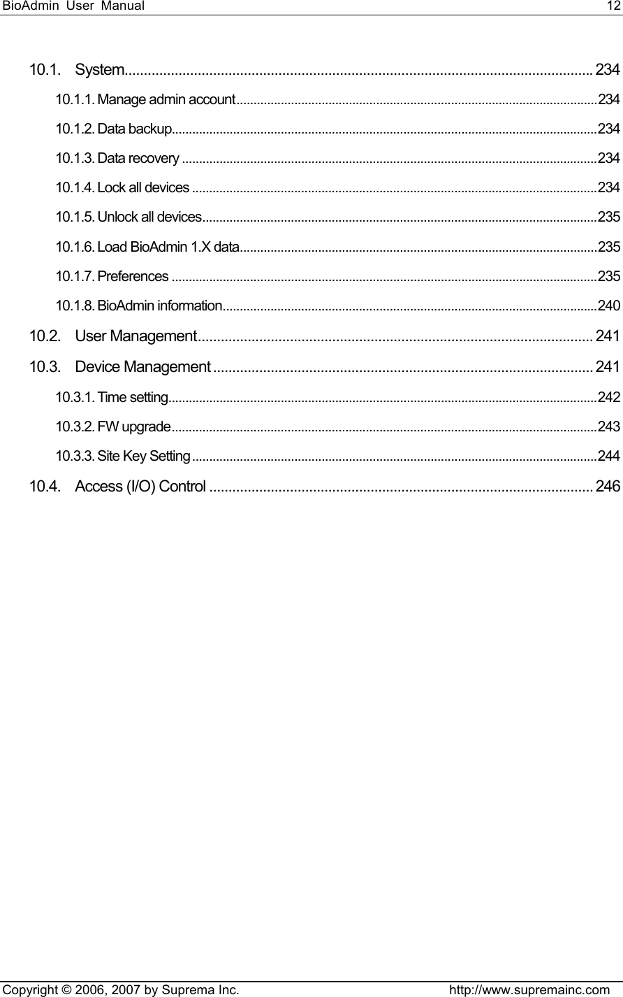 BioAdmin User Manual                                                                     12   Copyright © 2006, 2007 by Suprema Inc.                                http://www.supremainc.com 10.1. System..........................................................................................................................234 10.1.1. Manage admin account..........................................................................................................234 10.1.2. Data backup.............................................................................................................................234 10.1.3. Data recovery ..........................................................................................................................234 10.1.4. Lock all devices .......................................................................................................................234 10.1.5. Unlock all devices....................................................................................................................235 10.1.6. Load BioAdmin 1.X data.........................................................................................................235 10.1.7. Preferences .............................................................................................................................235 10.1.8. BioAdmin information..............................................................................................................240 10.2. User Management....................................................................................................... 241 10.3. Device Management ................................................................................................... 241 10.3.1. Time setting..............................................................................................................................242 10.3.2. FW upgrade.............................................................................................................................243 10.3.3. Site Key Setting.......................................................................................................................244 10.4. Access (I/O) Control .................................................................................................... 246  