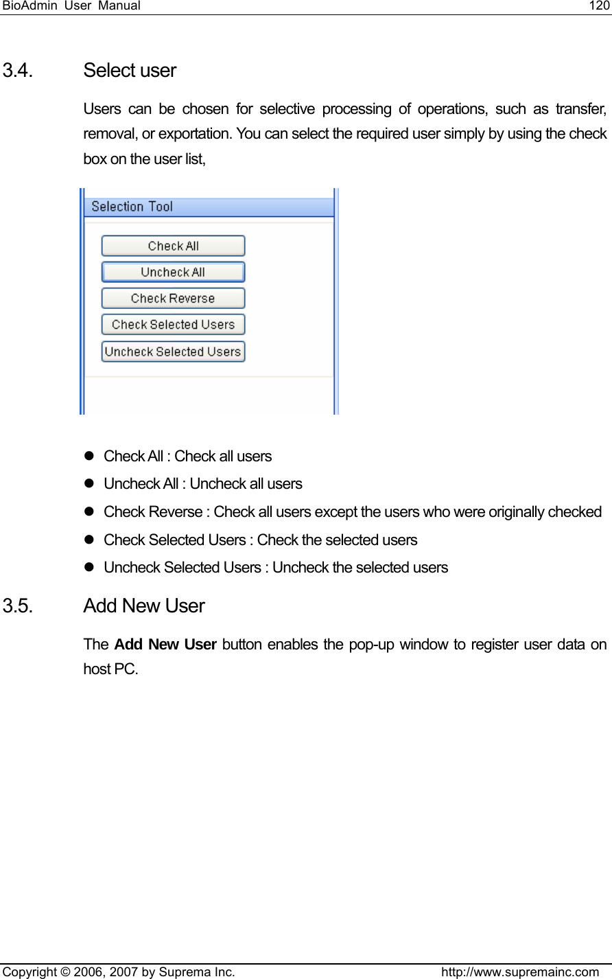 BioAdmin User Manual                                                                     120   Copyright © 2006, 2007 by Suprema Inc.                                http://www.supremainc.com 3.4. Select user Users can be chosen for selective processing of operations, such as transfer, removal, or exportation. You can select the required user simply by using the check box on the user list,  z  Check All : Check all users z  Uncheck All : Uncheck all users z  Check Reverse : Check all users except the users who were originally checked   z  Check Selected Users : Check the selected users   z  Uncheck Selected Users : Uncheck the selected users   3.5. Add New User The  Add New User button enables the pop-up window to register user data on host PC. 