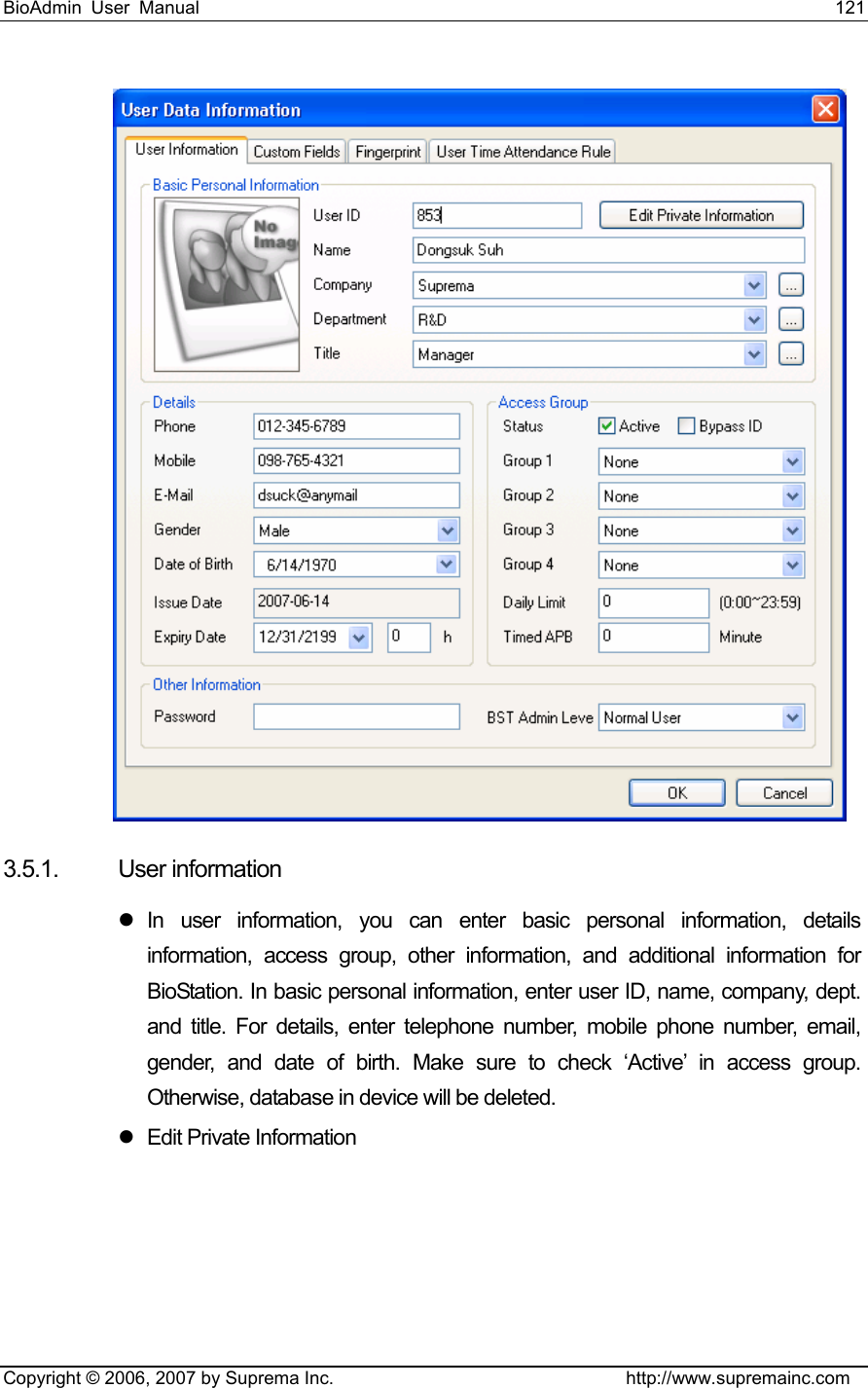 BioAdmin User Manual                                                                     121   Copyright © 2006, 2007 by Suprema Inc.                                http://www.supremainc.com  3.5.1. User information z In user information, you can enter basic personal information, details information, access group, other information, and additional information for BioStation. In basic personal information, enter user ID, name, company, dept. and title. For details, enter telephone number, mobile phone number, email, gender, and date of birth. Make sure to check ‘Active’ in access group. Otherwise, database in device will be deleted. z Edit Private Information 