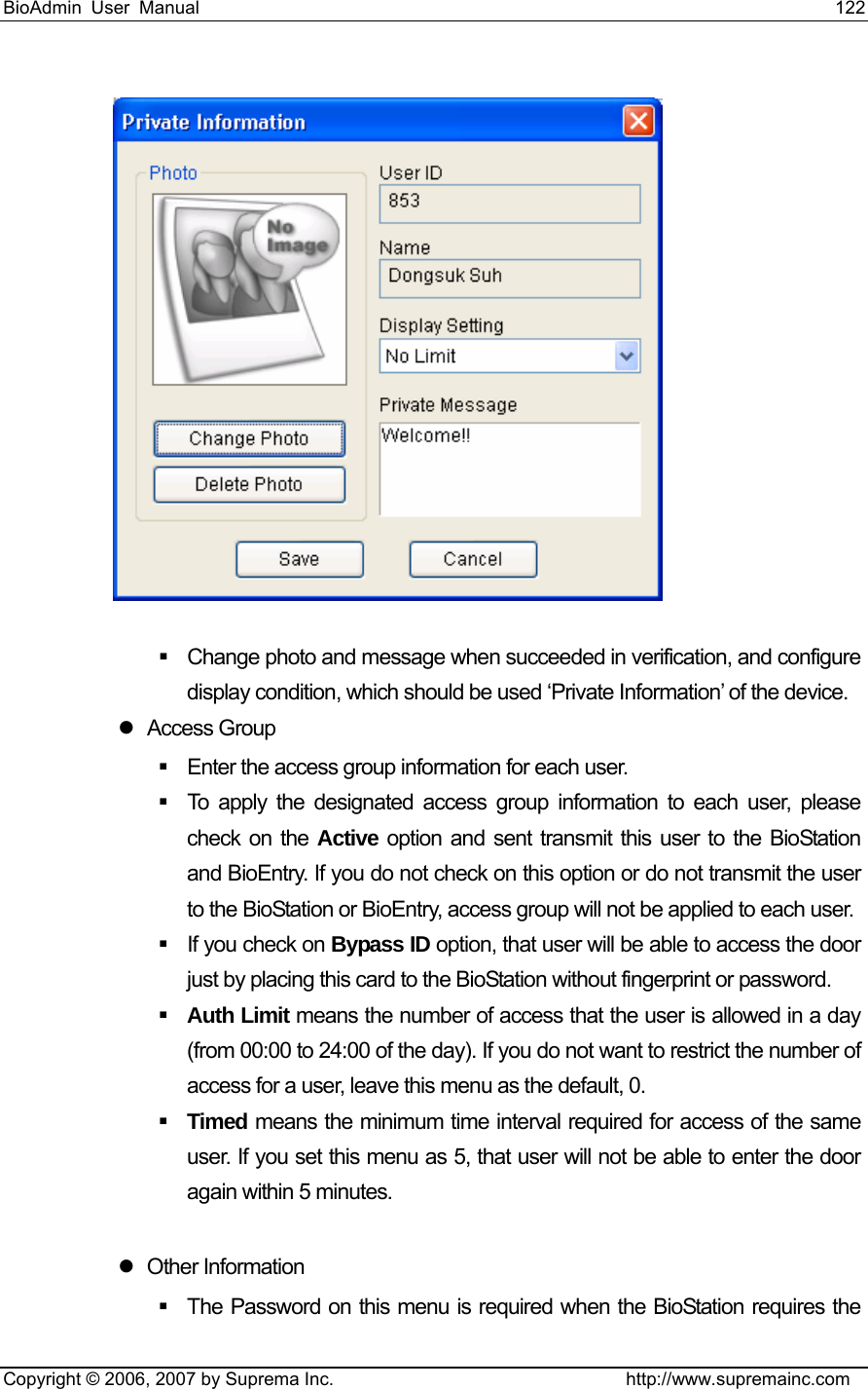 BioAdmin User Manual                                                                     122   Copyright © 2006, 2007 by Suprema Inc.                                http://www.supremainc.com    Change photo and message when succeeded in verification, and configure display condition, which should be used ‘Private Information’ of the device.       z Access Group    Enter the access group information for each user.     To apply the designated access group information to each user, please check on the Active option and sent transmit this user to the BioStation and BioEntry. If you do not check on this option or do not transmit the user to the BioStation or BioEntry, access group will not be applied to each user.     If you check on Bypass ID option, that user will be able to access the door just by placing this card to the BioStation without fingerprint or password.    Auth Limit means the number of access that the user is allowed in a day (from 00:00 to 24:00 of the day). If you do not want to restrict the number of access for a user, leave this menu as the default, 0.    Timed means the minimum time interval required for access of the same user. If you set this menu as 5, that user will not be able to enter the door again within 5 minutes.    z Other Information   The Password on this menu is required when the BioStation requires the 