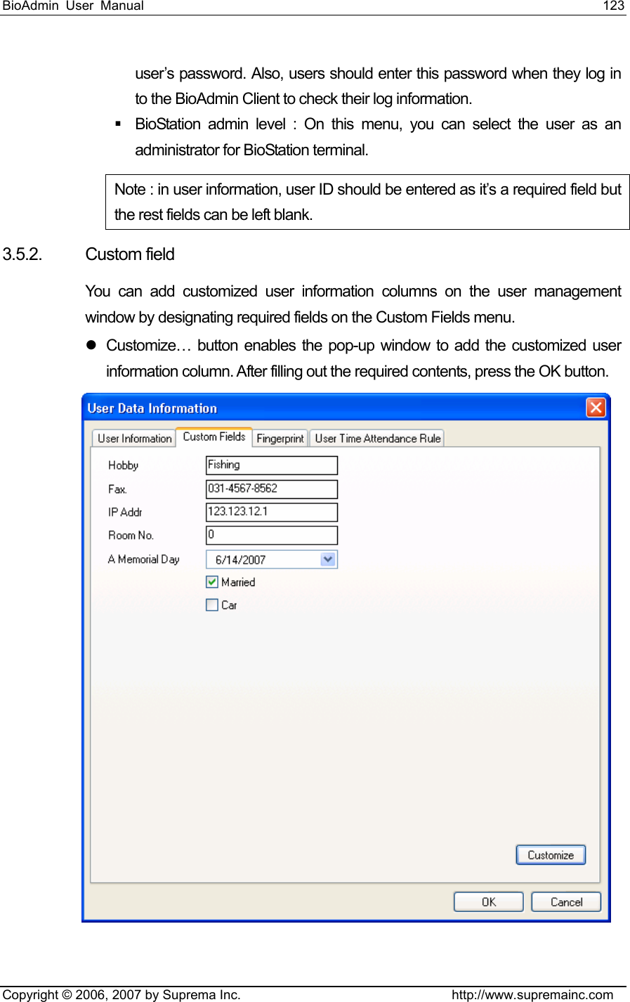 BioAdmin User Manual                                                                     123   Copyright © 2006, 2007 by Suprema Inc.                                http://www.supremainc.com user’s password. Also, users should enter this password when they log in to the BioAdmin Client to check their log information.     BioStation admin level : On this menu, you can select the user as an administrator for BioStation terminal.   Note : in user information, user ID should be entered as it’s a required field but the rest fields can be left blank. 3.5.2. Custom field You can add customized user information columns on the user management window by designating required fields on the Custom Fields menu.   z  Customize… button enables the pop-up window to add the customized user information column. After filling out the required contents, press the OK button.  