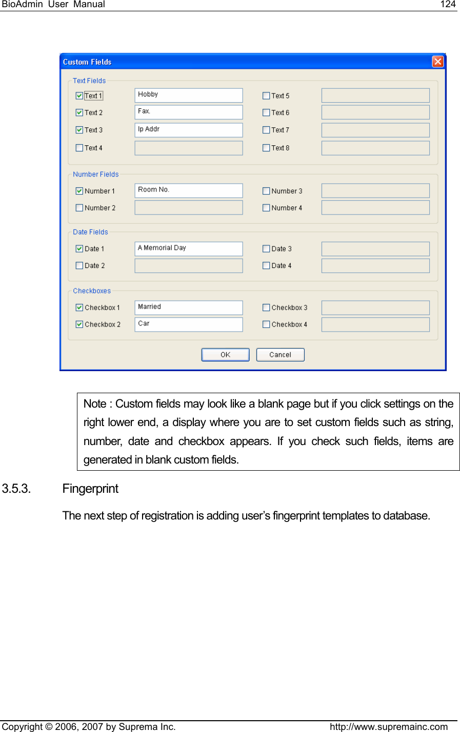 BioAdmin User Manual                                                                     124   Copyright © 2006, 2007 by Suprema Inc.                                http://www.supremainc.com  Note : Custom fields may look like a blank page but if you click settings on the right lower end, a display where you are to set custom fields such as string, number, date and checkbox appears. If you check such fields, items are generated in blank custom fields. 3.5.3. Fingerprint  The next step of registration is adding user’s fingerprint templates to database.   