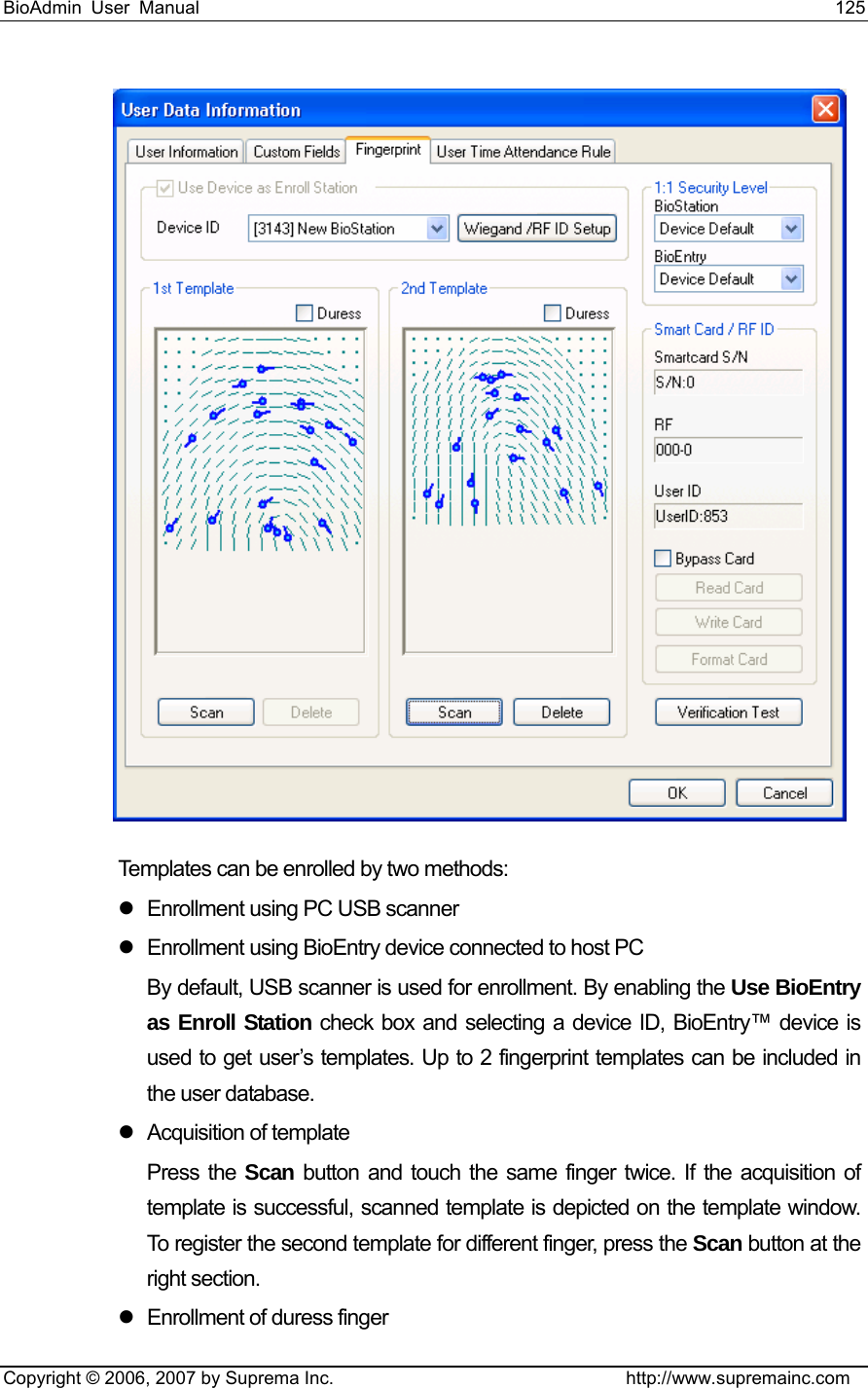 BioAdmin User Manual                                                                     125   Copyright © 2006, 2007 by Suprema Inc.                                http://www.supremainc.com  Templates can be enrolled by two methods: z  Enrollment using PC USB scanner z  Enrollment using BioEntry device connected to host PC By default, USB scanner is used for enrollment. By enabling the Use BioEntry as Enroll Station check box and selecting a device ID, BioEntry™ device is used to get user’s templates. Up to 2 fingerprint templates can be included in the user database. z Acquisition of template Press the Scan button and touch the same finger twice. If the acquisition of template is successful, scanned template is depicted on the template window. To register the second template for different finger, press the Scan button at the right section. z  Enrollment of duress finger 