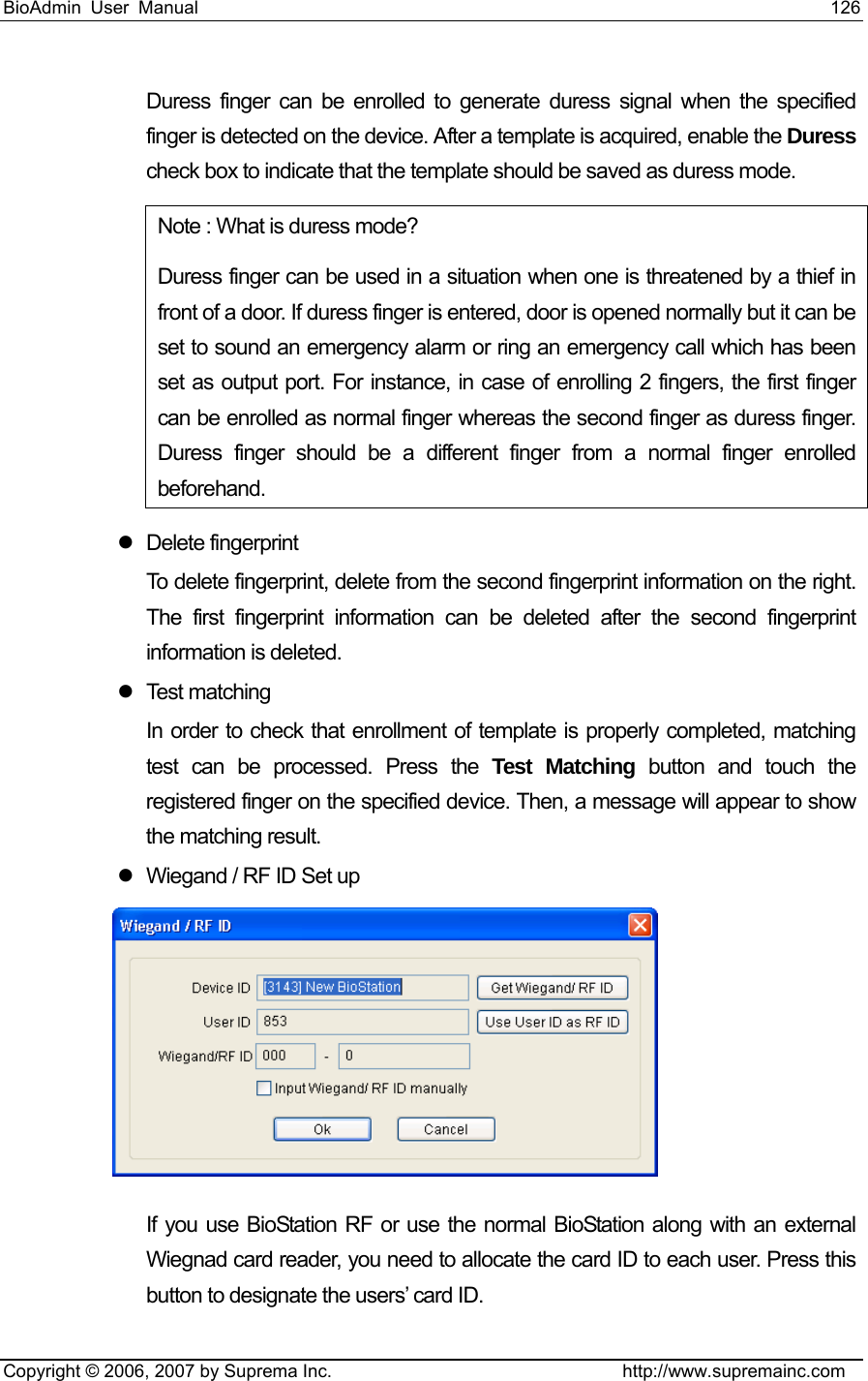 BioAdmin User Manual                                                                     126   Copyright © 2006, 2007 by Suprema Inc.                                http://www.supremainc.com Duress finger can be enrolled to generate duress signal when the specified finger is detected on the device. After a template is acquired, enable the Duress check box to indicate that the template should be saved as duress mode. Note : What is duress mode?   Duress finger can be used in a situation when one is threatened by a thief in front of a door. If duress finger is entered, door is opened normally but it can be set to sound an emergency alarm or ring an emergency call which has been set as output port. For instance, in case of enrolling 2 fingers, the first finger can be enrolled as normal finger whereas the second finger as duress finger. Duress finger should be a different finger from a normal finger enrolled beforehand.  z Delete fingerprint To delete fingerprint, delete from the second fingerprint information on the right. The first fingerprint information can be deleted after the second fingerprint information is deleted. z Test matching In order to check that enrollment of template is properly completed, matching test can be processed. Press the Test Matching button and touch the registered finger on the specified device. Then, a message will appear to show the matching result. z  Wiegand / RF ID Set up  If you use BioStation RF or use the normal BioStation along with an external Wiegnad card reader, you need to allocate the card ID to each user. Press this button to designate the users’ card ID. 