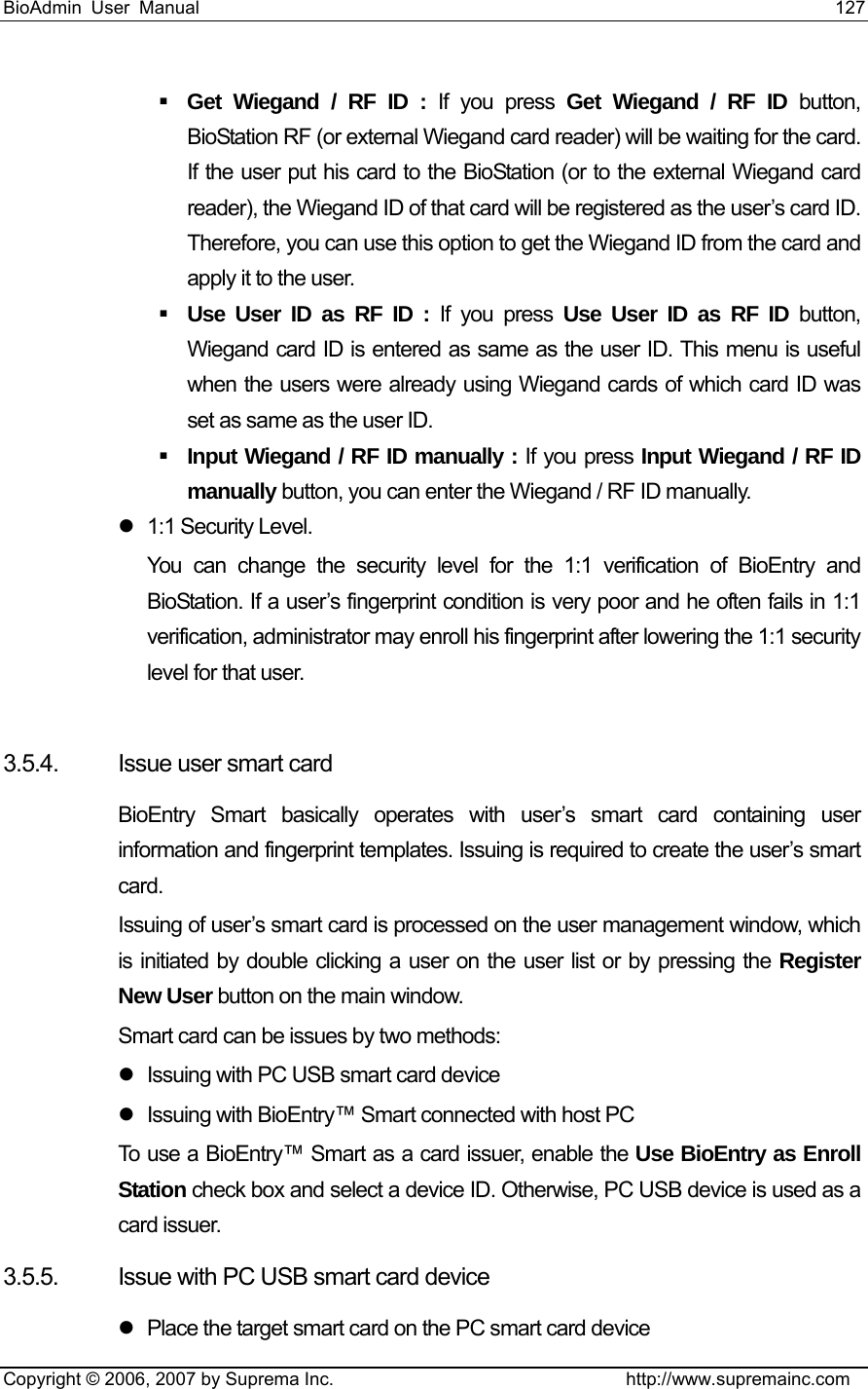 BioAdmin User Manual                                                                     127   Copyright © 2006, 2007 by Suprema Inc.                                http://www.supremainc.com  Get Wiegand / RF ID : If you press Get Wiegand / RF ID button, BioStation RF (or external Wiegand card reader) will be waiting for the card. If the user put his card to the BioStation (or to the external Wiegand card reader), the Wiegand ID of that card will be registered as the user’s card ID. Therefore, you can use this option to get the Wiegand ID from the card and apply it to the user.      Use User ID as RF ID : If you press Use User ID as RF ID button, Wiegand card ID is entered as same as the user ID. This menu is useful when the users were already using Wiegand cards of which card ID was set as same as the user ID.    Input Wiegand / RF ID manually : If you press Input Wiegand / RF ID manually button, you can enter the Wiegand / RF ID manually.   z  1:1 Security Level.   You can change the security level for the 1:1 verification of BioEntry and BioStation. If a user’s fingerprint condition is very poor and he often fails in 1:1 verification, administrator may enroll his fingerprint after lowering the 1:1 security level for that user.    3.5.4.  Issue user smart card BioEntry Smart basically operates with user’s smart card containing user information and fingerprint templates. Issuing is required to create the user’s smart card. Issuing of user’s smart card is processed on the user management window, which is initiated by double clicking a user on the user list or by pressing the Register New User button on the main window. Smart card can be issues by two methods: z  Issuing with PC USB smart card device z  Issuing with BioEntry™ Smart connected with host PC To use a BioEntry™ Smart as a card issuer, enable the Use BioEntry as Enroll Station check box and select a device ID. Otherwise, PC USB device is used as a card issuer. 3.5.5.  Issue with PC USB smart card device z  Place the target smart card on the PC smart card device 