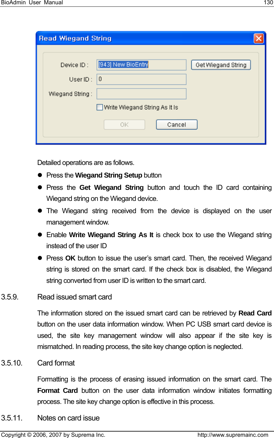 BioAdmin User Manual                                                                     130   Copyright © 2006, 2007 by Suprema Inc.                                http://www.supremainc.com  Detailed operations are as follows. z Press the Wiegand String Setup button z Press the Get Wiegand String button and touch the ID card containing Wiegand string on the Wiegand device. z The Wiegand string received from the device is displayed on the user management window. z Enable Write Wiegand String As It is check box to use the Wiegand string instead of the user ID z Press OK button to issue the user’s smart card. Then, the received Wiegand string is stored on the smart card. If the check box is disabled, the Wiegand string converted from user ID is written to the smart card. 3.5.9.  Read issued smart card The information stored on the issued smart card can be retrieved by Read Card button on the user data information window. When PC USB smart card device is used, the site key management window will also appear if the site key is mismatched. In reading process, the site key change option is neglected. 3.5.10. Card format Formatting is the process of erasing issued information on the smart card. The Format Card button on the user data information window initiates formatting process. The site key change option is effective in this process. 3.5.11.  Notes on card issue 