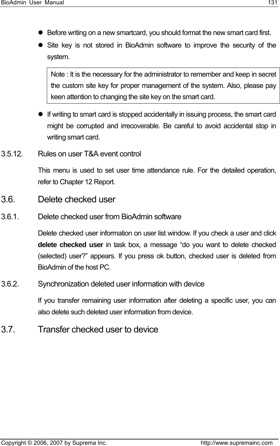 BioAdmin User Manual                                                                     131   Copyright © 2006, 2007 by Suprema Inc.                                http://www.supremainc.com z  Before writing on a new smartcard, you should format the new smart card first.   z  Site key is not stored in BioAdmin software to improve the security of the system.  Note : It is the necessary for the administrator to remember and keep in secret the custom site key for proper management of the system. Also, please pay keen attention to changing the site key on the smart card. z  If writing to smart card is stopped accidentally in issuing process, the smart card might be corrupted and irrecoverable. Be careful to avoid accidental stop in writing smart card. 3.5.12. Rules on user T&amp;A event control This menu is used to set user time attendance rule. For the detailed operation, refer to Chapter 12 Report.   3.6.  Delete checked user 3.6.1.  Delete checked user from BioAdmin software   Delete checked user information on user list window. If you check a user and click delete checked user in task box, a message “do you want to delete checked (selected) user?” appears. If you press ok button, checked user is deleted from BioAdmin of the host PC.   3.6.2. Synchronization deleted user information with device   If you transfer remaining user information after deleting a specific user, you can also delete such deleted user information from device. 3.7.  Transfer checked user to device 