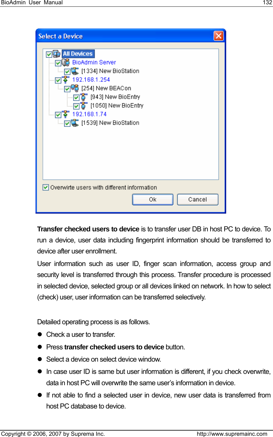 BioAdmin User Manual                                                                     132   Copyright © 2006, 2007 by Suprema Inc.                                http://www.supremainc.com   Transfer checked users to device is to transfer user DB in host PC to device. To run a device, user data including fingerprint information should be transferred to device after user enrollment.     User information such as user ID, finger scan information, access group and security level is transferred through this process. Transfer procedure is processed in selected device, selected group or all devices linked on network. In how to select (check) user, user information can be transferred selectively.    Detailed operating process is as follows. z  Check a user to transfer. z Press transfer checked users to device button. z  Select a device on select device window.   z  In case user ID is same but user information is different, if you check overwrite, data in host PC will overwrite the same user’s information in device. z  If not able to find a selected user in device, new user data is transferred from host PC database to device. 