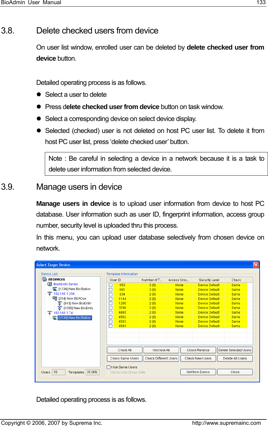 BioAdmin User Manual                                                                     133   Copyright © 2006, 2007 by Suprema Inc.                                http://www.supremainc.com 3.8.  Delete checked users from device On user list window, enrolled user can be deleted by delete checked user from device button.  Detailed operating process is as follows. z  Select a user to delete z Press delete checked user from device button on task window. z  Select a corresponding device on select device display. z  Selected (checked) user is not deleted on host PC user list. To delete it from host PC user list, press ‘delete checked user’ button. Note : Be careful in selecting a device in a network because it is a task to delete user information from selected device.     3.9.  Manage users in device Manage users in device is to upload user information from device to host PC database. User information such as user ID, fingerprint information, access group number, security level is uploaded thru this process.   In this menu, you can upload user database selectively from chosen device on network.     Detailed operating process is as follows.   