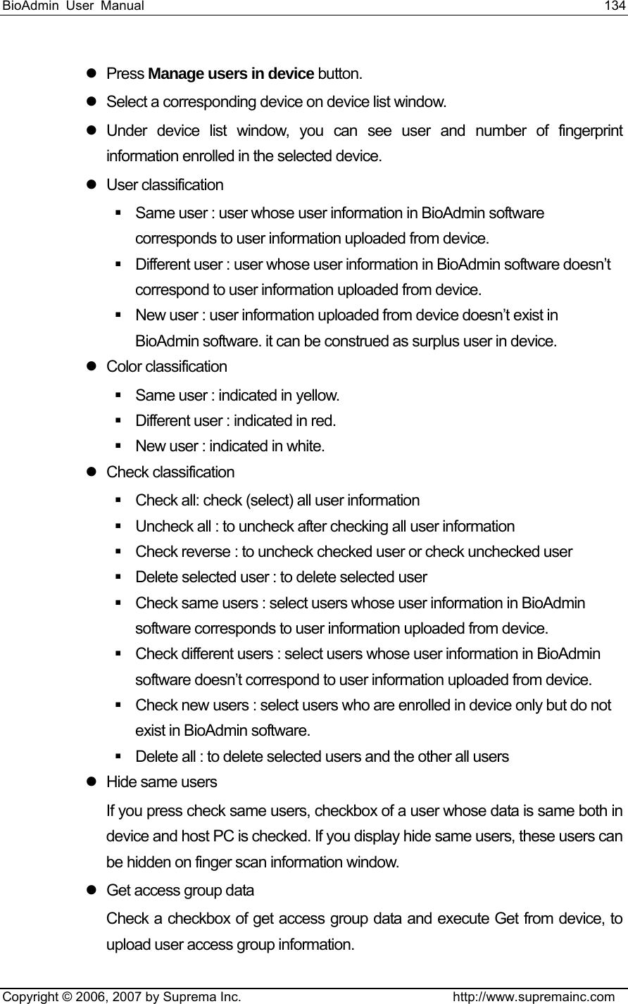 BioAdmin User Manual                                                                     134   Copyright © 2006, 2007 by Suprema Inc.                                http://www.supremainc.com z Press Manage users in device button.   z  Select a corresponding device on device list window. z Under device list window, you can see user and number of fingerprint information enrolled in the selected device.   z User classification   Same user : user whose user information in BioAdmin software corresponds to user information uploaded from device.   Different user : user whose user information in BioAdmin software doesn’t correspond to user information uploaded from device.   New user : user information uploaded from device doesn’t exist in BioAdmin software. it can be construed as surplus user in device. z Color classification    Same user : indicated in yellow.     Different user : indicated in red.     New user : indicated in white.   z Check classification   Check all: check (select) all user information   Uncheck all : to uncheck after checking all user information   Check reverse : to uncheck checked user or check unchecked user     Delete selected user : to delete selected user   Check same users : select users whose user information in BioAdmin software corresponds to user information uploaded from device.   Check different users : select users whose user information in BioAdmin software doesn’t correspond to user information uploaded from device.   Check new users : select users who are enrolled in device only but do not exist in BioAdmin software.   Delete all : to delete selected users and the other all users   z  Hide same users If you press check same users, checkbox of a user whose data is same both in device and host PC is checked. If you display hide same users, these users can be hidden on finger scan information window.   z  Get access group data Check a checkbox of get access group data and execute Get from device, to upload user access group information. 