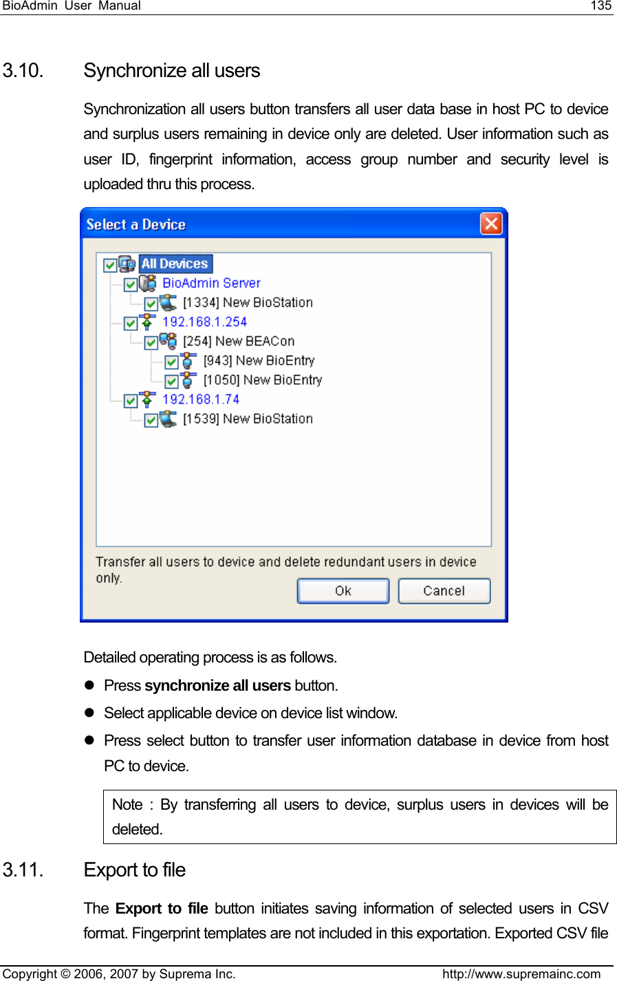 BioAdmin User Manual                                                                     135   Copyright © 2006, 2007 by Suprema Inc.                                http://www.supremainc.com 3.10.  Synchronize all users   Synchronization all users button transfers all user data base in host PC to device and surplus users remaining in device only are deleted. User information such as user ID, fingerprint information, access group number and security level is uploaded thru this process.     Detailed operating process is as follows.   z Press synchronize all users button. z  Select applicable device on device list window. z  Press select button to transfer user information database in device from host PC to device. Note : By transferring all users to device, surplus users in devices will be deleted.  3.11.  Export to file The  Export to file button initiates saving information of selected users in CSV format. Fingerprint templates are not included in this exportation. Exported CSV file 