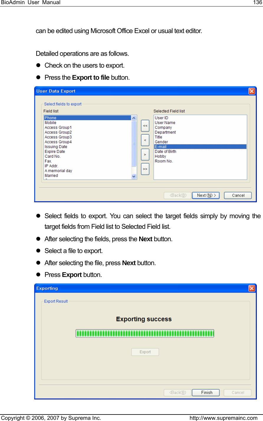 BioAdmin User Manual                                                                     136   Copyright © 2006, 2007 by Suprema Inc.                                http://www.supremainc.com can be edited using Microsoft Office Excel or usual text editor.  Detailed operations are as follows. z  Check on the users to export. z Press the Export to file button.  z  Select fields to export. You can select the target fields simply by moving the target fields from Field list to Selected Field list.   z  After selecting the fields, press the Next button. z  Select a file to export. z  After selecting the file, press Next button. z Press Export button.  