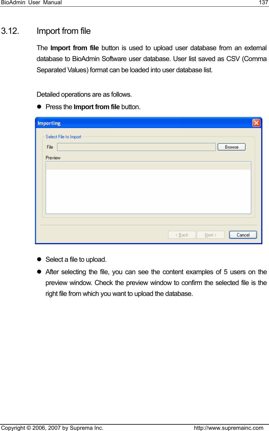 BioAdmin User Manual                                                                     137   Copyright © 2006, 2007 by Suprema Inc.                                http://www.supremainc.com 3.12.  Import from file The  Import from file button is used to upload user database from an external database to BioAdmin Software user database. User list saved as CSV (Comma Separated Values) format can be loaded into user database list.    Detailed operations are as follows. z Press the Import from file button.  z  Select a file to upload. z  After selecting the file, you can see the content examples of 5 users on the preview window. Check the preview window to confirm the selected file is the right file from which you want to upload the database. 