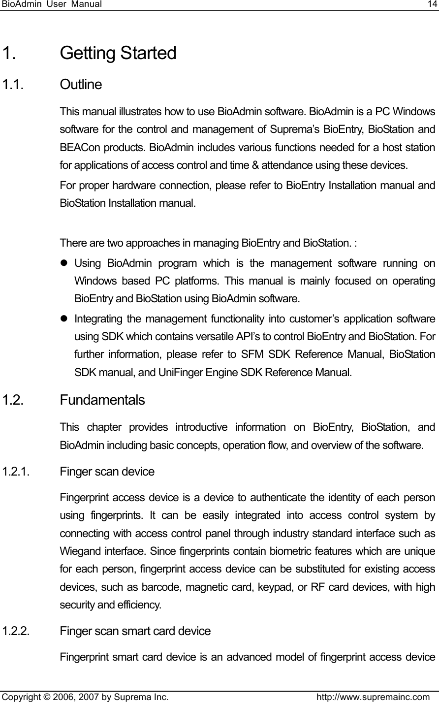 BioAdmin User Manual                                                                     14   Copyright © 2006, 2007 by Suprema Inc.                                http://www.supremainc.com 1. Getting Started 1.1. Outline This manual illustrates how to use BioAdmin software. BioAdmin is a PC Windows software for the control and management of Suprema’s BioEntry, BioStation and BEACon products. BioAdmin includes various functions needed for a host station for applications of access control and time &amp; attendance using these devices.   For proper hardware connection, please refer to BioEntry Installation manual and BioStation Installation manual.  There are two approaches in managing BioEntry and BioStation. : z Using BioAdmin program which is the management software running on Windows based PC platforms. This manual is mainly focused on operating BioEntry and BioStation using BioAdmin software. z  Integrating the management functionality into customer’s application software using SDK which contains versatile API’s to control BioEntry and BioStation. For further information, please refer to SFM SDK Reference Manual, BioStation SDK manual, and UniFinger Engine SDK Reference Manual. 1.2. Fundamentals  This chapter provides introductive information on BioEntry, BioStation, and BioAdmin including basic concepts, operation flow, and overview of the software. 1.2.1. Finger scan device  Fingerprint access device is a device to authenticate the identity of each person using fingerprints. It can be easily integrated into access control system by connecting with access control panel through industry standard interface such as Wiegand interface. Since fingerprints contain biometric features which are unique for each person, fingerprint access device can be substituted for existing access devices, such as barcode, magnetic card, keypad, or RF card devices, with high security and efficiency. 1.2.2. Finger scan smart card device Fingerprint smart card device is an advanced model of fingerprint access device 