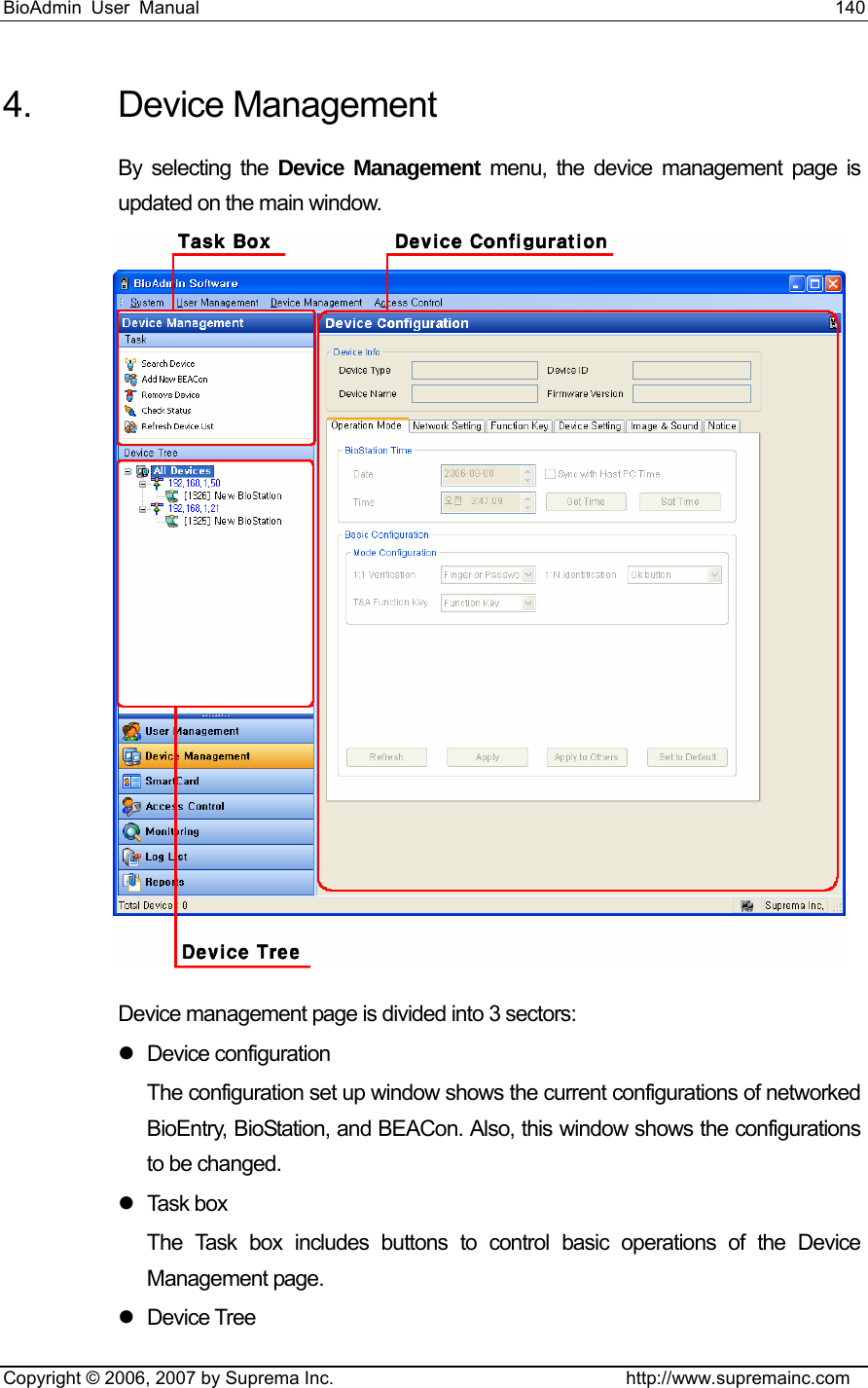 BioAdmin User Manual                                                                     140   Copyright © 2006, 2007 by Suprema Inc.                                http://www.supremainc.com 4. Device Management  By selecting the Device Management menu, the device management page is updated on the main window.  Device management page is divided into 3 sectors: z Device configuration The configuration set up window shows the current configurations of networked BioEntry, BioStation, and BEACon. Also, this window shows the configurations to be changed.   z Task box The Task box includes buttons to control basic operations of the Device Management page.   z Device Tree 