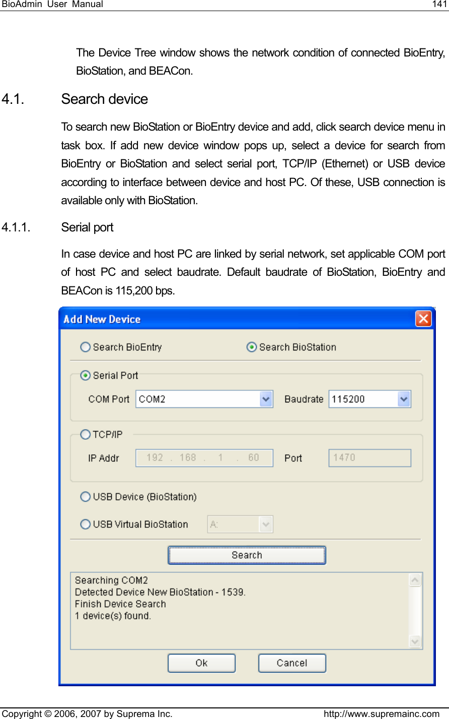 BioAdmin User Manual                                                                     141   Copyright © 2006, 2007 by Suprema Inc.                                http://www.supremainc.com The Device Tree window shows the network condition of connected BioEntry, BioStation, and BEACon. 4.1. Search device To search new BioStation or BioEntry device and add, click search device menu in task box. If add new device window pops up, select a device for search from BioEntry or BioStation and select serial port, TCP/IP (Ethernet) or USB device according to interface between device and host PC. Of these, USB connection is available only with BioStation.   4.1.1. Serial port  In case device and host PC are linked by serial network, set applicable COM port of host PC and select baudrate. Default baudrate of BioStation, BioEntry and BEACon is 115,200 bps.  