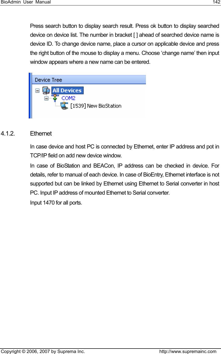 BioAdmin User Manual                                                                     142   Copyright © 2006, 2007 by Suprema Inc.                                http://www.supremainc.com Press search button to display search result. Press ok button to display searched device on device list. The number in bracket [ ] ahead of searched device name is device ID. To change device name, place a cursor on applicable device and press the right button of the mouse to display a menu. Choose ‘change name’ then input window appears where a new name can be entered.      4.1.2. Ethernet In case device and host PC is connected by Ethernet, enter IP address and pot in TCP/IP field on add new device window.   In case of BioStation and BEACon, IP address can be checked in device. For details, refer to manual of each device. In case of BioEntry, Ethernet interface is not supported but can be linked by Ethernet using Ethernet to Serial converter in host PC. Input IP address of mounted Ethernet to Serial converter.     Input 1470 for all ports.   