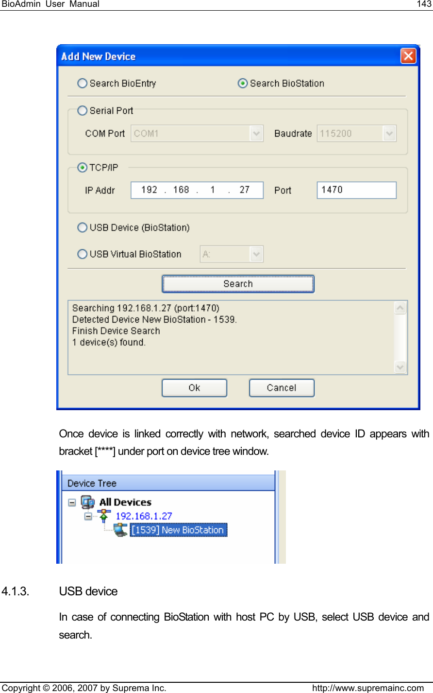 BioAdmin User Manual                                                                     143   Copyright © 2006, 2007 by Suprema Inc.                                http://www.supremainc.com  Once device is linked correctly with network, searched device ID appears with bracket [****] under port on device tree window.    4.1.3. USB device In case of connecting BioStation with host PC by USB, select USB device and search.  