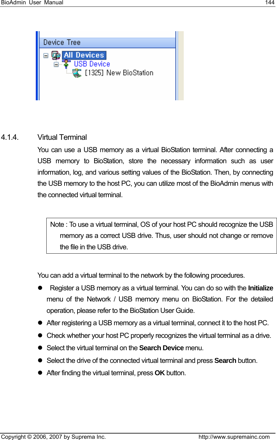 BioAdmin User Manual                                                                     144   Copyright © 2006, 2007 by Suprema Inc.                                http://www.supremainc.com   4.1.4. Virtual Terminal  You can use a USB memory as a virtual BioStation terminal. After connecting a USB memory to BioStation, store the necessary information such as user information, log, and various setting values of the BioStation. Then, by connecting the USB memory to the host PC, you can utilize most of the BioAdmin menus with the connected virtual terminal.    Note : To use a virtual terminal, OS of your host PC should recognize the USB memory as a correct USB drive. Thus, user should not change or remove the file in the USB drive.    You can add a virtual terminal to the network by the following procedures.     z    Register a USB memory as a virtual terminal. You can do so with the Initialize menu of the Network / USB memory menu on BioStation. For the detailed operation, please refer to the BioStation User Guide.   z  After registering a USB memory as a virtual terminal, connect it to the host PC.   z  Check whether your host PC properly recognizes the virtual terminal as a drive.   z  Select the virtual terminal on the Search Device menu.   z  Select the drive of the connected virtual terminal and press Search button.   z  After finding the virtual terminal, press OK button.     