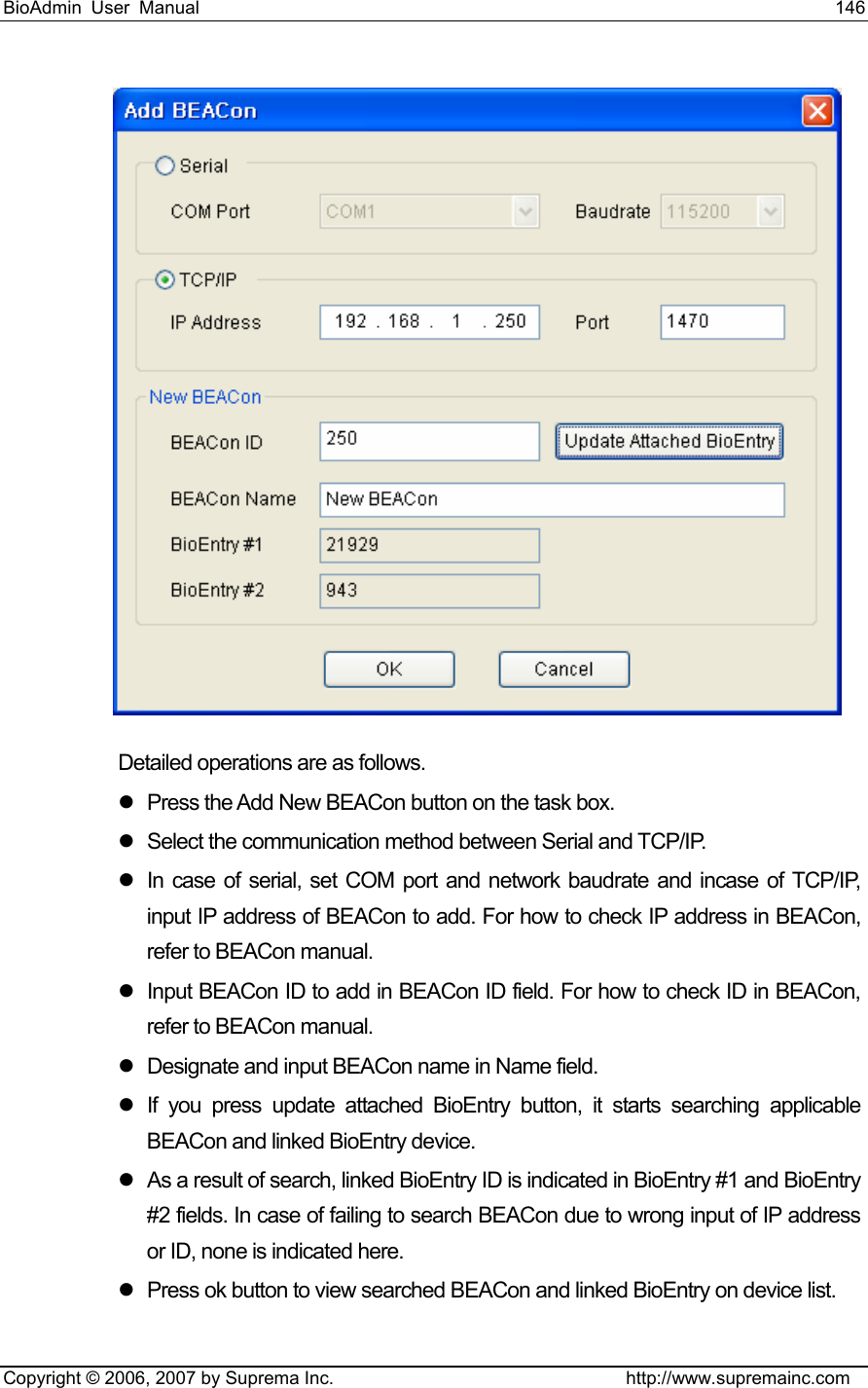 BioAdmin User Manual                                                                     146   Copyright © 2006, 2007 by Suprema Inc.                                http://www.supremainc.com  Detailed operations are as follows. z  Press the Add New BEACon button on the task box.   z  Select the communication method between Serial and TCP/IP.   z  In case of serial, set COM port and network baudrate and incase of TCP/IP, input IP address of BEACon to add. For how to check IP address in BEACon, refer to BEACon manual.   z  Input BEACon ID to add in BEACon ID field. For how to check ID in BEACon, refer to BEACon manual. z  Designate and input BEACon name in Name field.   z  If you press update attached BioEntry button, it starts searching applicable BEACon and linked BioEntry device.   z  As a result of search, linked BioEntry ID is indicated in BioEntry #1 and BioEntry #2 fields. In case of failing to search BEACon due to wrong input of IP address or ID, none is indicated here.   z  Press ok button to view searched BEACon and linked BioEntry on device list.   