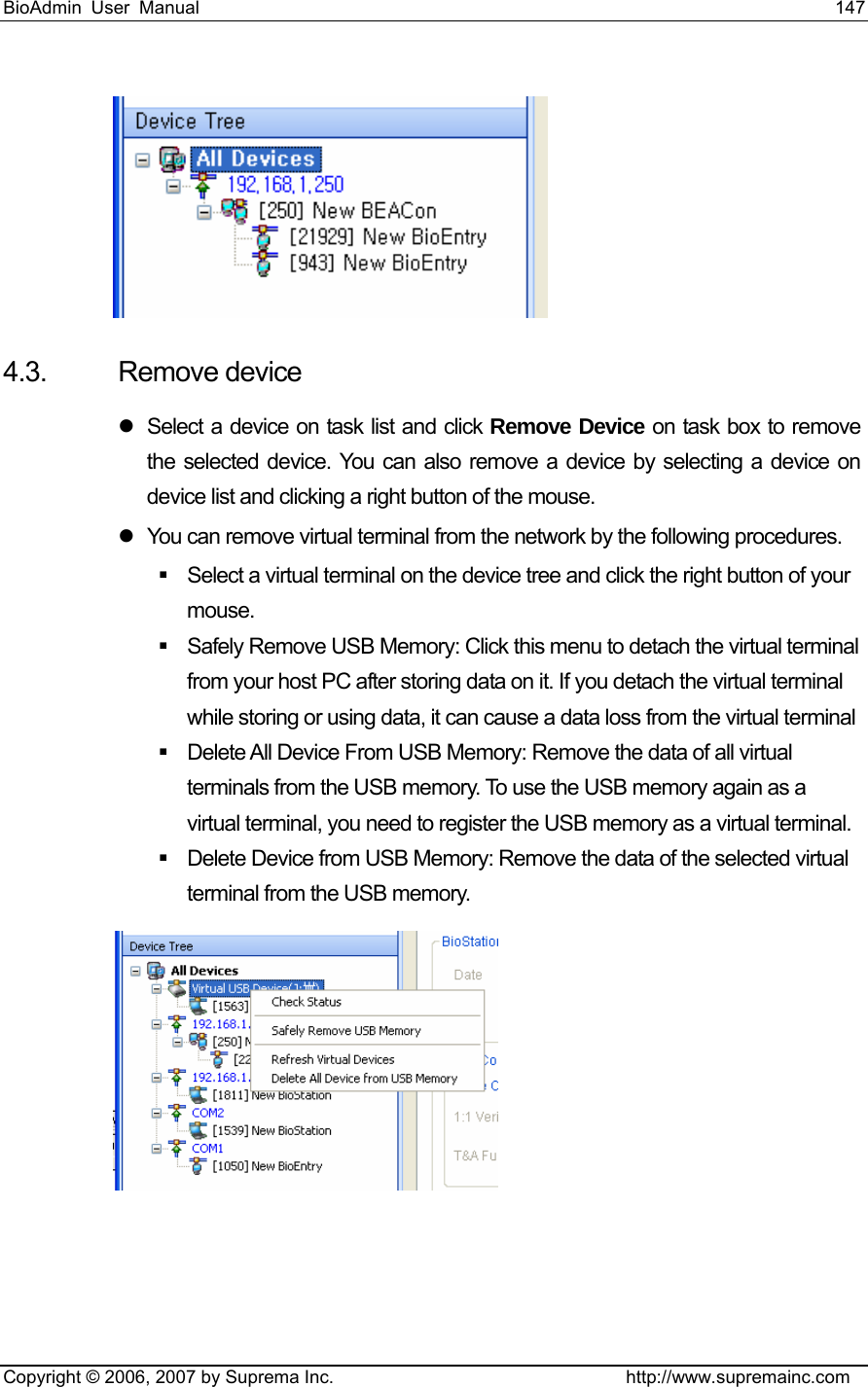 BioAdmin User Manual                                                                     147   Copyright © 2006, 2007 by Suprema Inc.                                http://www.supremainc.com  4.3. Remove device z  Select a device on task list and click Remove Device on task box to remove the selected device. You can also remove a device by selecting a device on device list and clicking a right button of the mouse. z  You can remove virtual terminal from the network by the following procedures.     Select a virtual terminal on the device tree and click the right button of your mouse.    Safely Remove USB Memory: Click this menu to detach the virtual terminal from your host PC after storing data on it. If you detach the virtual terminal while storing or using data, it can cause a data loss from the virtual terminal       Delete All Device From USB Memory: Remove the data of all virtual terminals from the USB memory. To use the USB memory again as a virtual terminal, you need to register the USB memory as a virtual terminal.     Delete Device from USB Memory: Remove the data of the selected virtual terminal from the USB memory.    