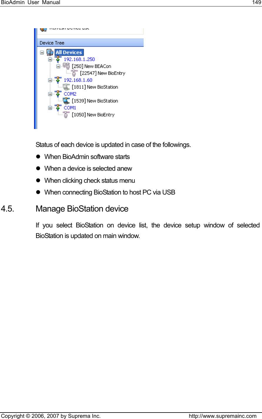 BioAdmin User Manual                                                                     149   Copyright © 2006, 2007 by Suprema Inc.                                http://www.supremainc.com  Status of each device is updated in case of the followings. z  When BioAdmin software starts z  When a device is selected anew z  When clicking check status menu z  When connecting BioStation to host PC via USB 4.5. Manage BioStation device  If you select BioStation on device list, the device setup window of selected BioStation is updated on main window.   