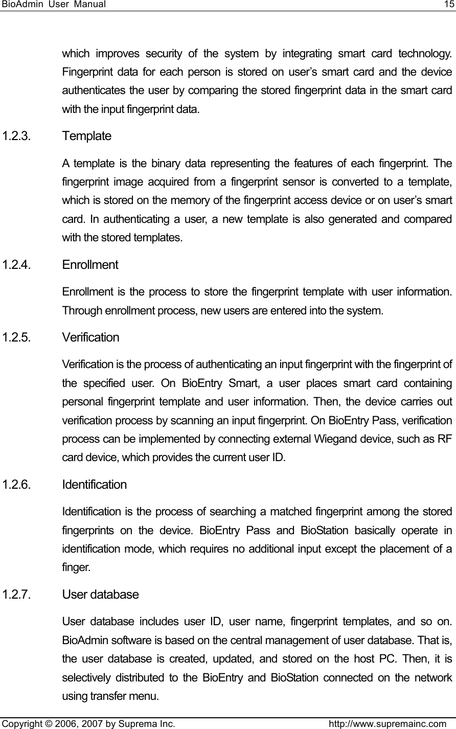 BioAdmin User Manual                                                                     15   Copyright © 2006, 2007 by Suprema Inc.                                http://www.supremainc.com which improves security of the system by integrating smart card technology. Fingerprint data for each person is stored on user’s smart card and the device authenticates the user by comparing the stored fingerprint data in the smart card with the input fingerprint data.   1.2.3. Template A template is the binary data representing the features of each fingerprint. The fingerprint image acquired from a fingerprint sensor is converted to a template, which is stored on the memory of the fingerprint access device or on user’s smart card. In authenticating a user, a new template is also generated and compared with the stored templates. 1.2.4. Enrollment Enrollment is the process to store the fingerprint template with user information. Through enrollment process, new users are entered into the system. 1.2.5. Verification Verification is the process of authenticating an input fingerprint with the fingerprint of the specified user. On BioEntry Smart, a user places smart card containing personal fingerprint template and user information. Then, the device carries out verification process by scanning an input fingerprint. On BioEntry Pass, verification process can be implemented by connecting external Wiegand device, such as RF card device, which provides the current user ID.   1.2.6. Identification Identification is the process of searching a matched fingerprint among the stored fingerprints on the device. BioEntry Pass and BioStation basically operate in identification mode, which requires no additional input except the placement of a finger. 1.2.7. User database User database includes user ID, user name, fingerprint templates, and so on. BioAdmin software is based on the central management of user database. That is, the user database is created, updated, and stored on the host PC. Then, it is selectively distributed to the BioEntry and BioStation connected on the network using transfer menu.   