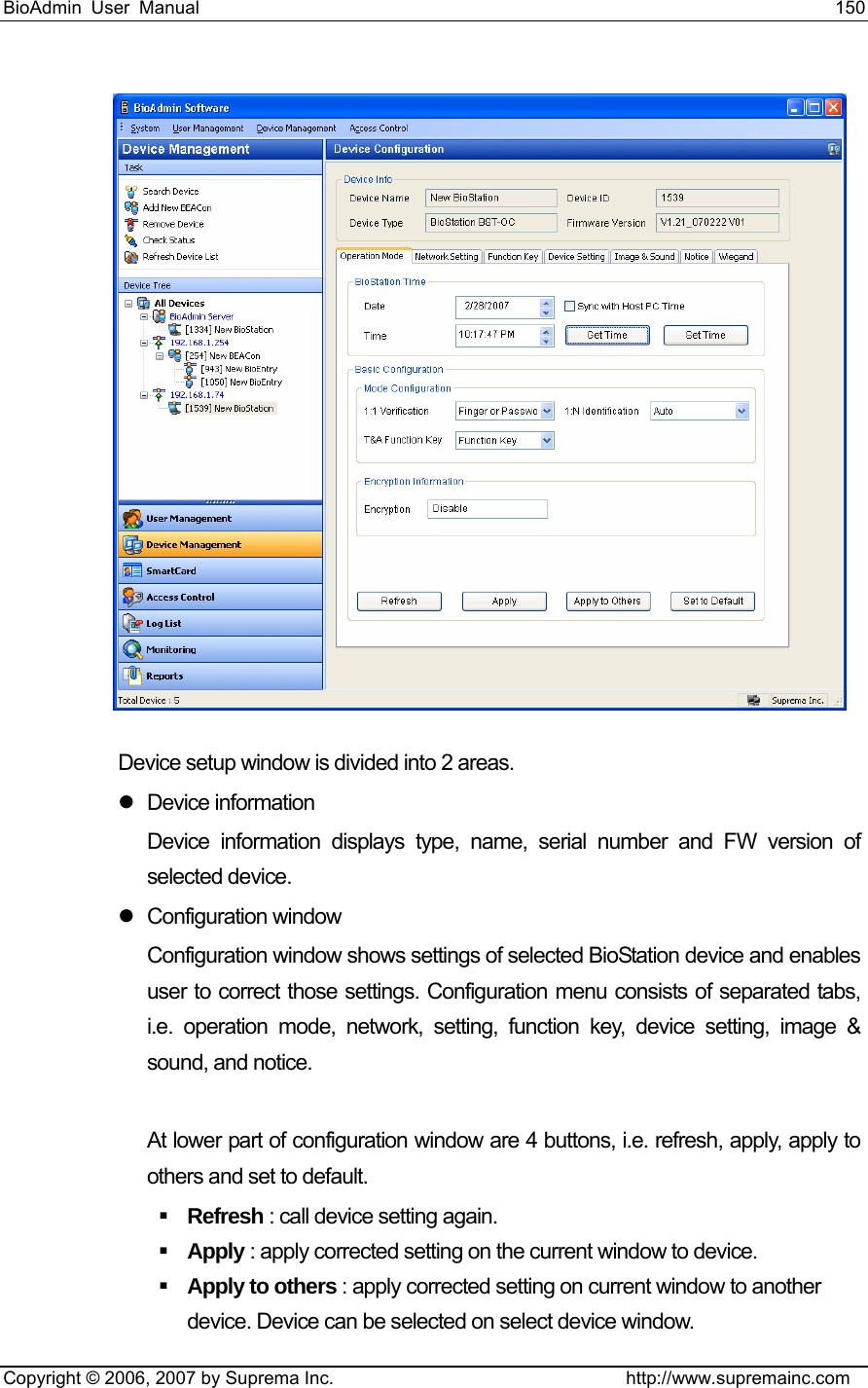 BioAdmin User Manual                                                                     150   Copyright © 2006, 2007 by Suprema Inc.                                http://www.supremainc.com  Device setup window is divided into 2 areas. z Device information Device information displays type, name, serial number and FW version of selected device.   z Configuration window  Configuration window shows settings of selected BioStation device and enables user to correct those settings. Configuration menu consists of separated tabs, i.e. operation mode, network, setting, function key, device setting, image &amp; sound, and notice.    At lower part of configuration window are 4 buttons, i.e. refresh, apply, apply to others and set to default.      Refresh : call device setting again.  Apply : apply corrected setting on the current window to device.  Apply to others : apply corrected setting on current window to another device. Device can be selected on select device window.   