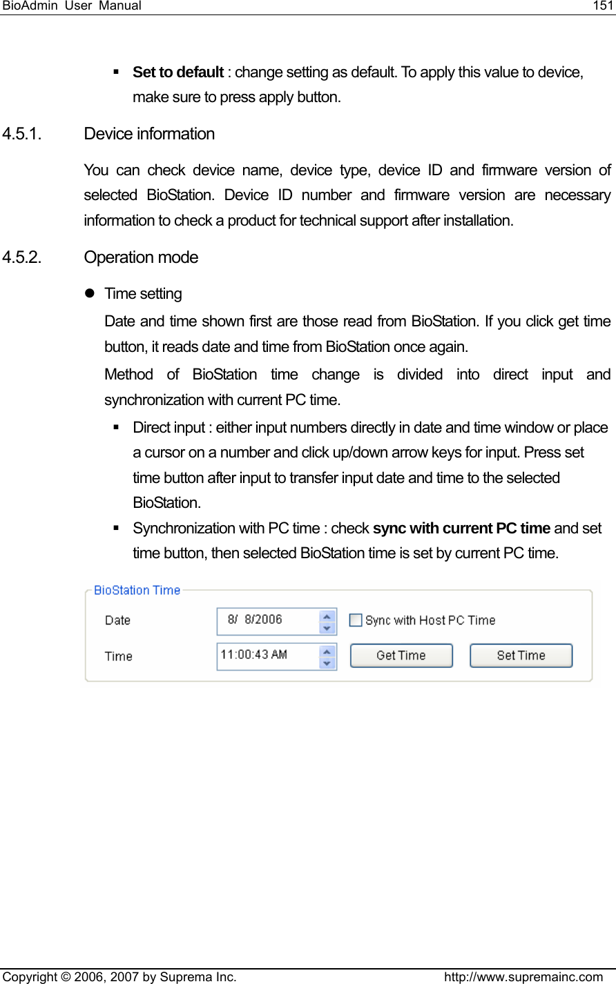 BioAdmin User Manual                                                                     151   Copyright © 2006, 2007 by Suprema Inc.                                http://www.supremainc.com  Set to default : change setting as default. To apply this value to device, make sure to press apply button.   4.5.1. Device information You can check device name, device type, device ID and firmware version of selected BioStation. Device ID number and firmware version are necessary information to check a product for technical support after installation. 4.5.2. Operation mode     z Time setting Date and time shown first are those read from BioStation. If you click get time button, it reads date and time from BioStation once again.   Method of BioStation time change is divided into direct input and synchronization with current PC time.         Direct input : either input numbers directly in date and time window or place a cursor on a number and click up/down arrow keys for input. Press set time button after input to transfer input date and time to the selected BioStation.     Synchronization with PC time : check sync with current PC time and set time button, then selected BioStation time is set by current PC time.             