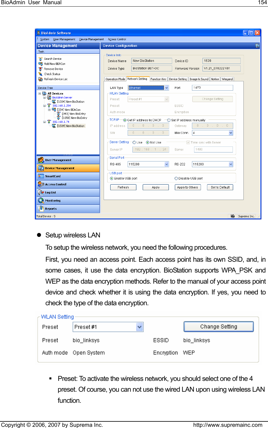 BioAdmin User Manual                                                                     154   Copyright © 2006, 2007 by Suprema Inc.                                http://www.supremainc.com  z  Setup wireless LAN To setup the wireless network, you need the following procedures.   First, you need an access point. Each access point has its own SSID, and, in some cases, it use the data encryption. BioStation supports WPA_PSK and WEP as the data encryption methods. Refer to the manual of your access point device and check whether it is using the data encryption. If yes, you need to check the type of the data encryption.      Preset: To activate the wireless network, you should select one of the 4 preset. Of course, you can not use the wired LAN upon using wireless LAN function.  