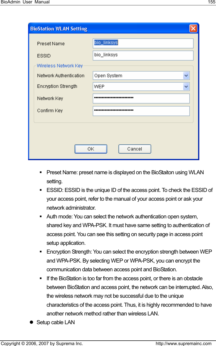 BioAdmin User Manual                                                                     155   Copyright © 2006, 2007 by Suprema Inc.                                http://www.supremainc.com    Preset Name: preset name is displayed on the BioStaiton using WLAN setting.    ESSID: ESSID is the unique ID of the access point. To check the ESSID of your access point, refer to the manual of your access point or ask your network administrator.     Auth mode: You can select the network authentication open system, shared key and WPA-PSK. It must have same setting to authentication of access point. You can see this setting on security page in access point setup application.   Encryption Strength: You can select the encryption strength between WEP and WPA-PSK. By selecting WEP or WPA-PSK, you can encrypt the communication data between access point and BioStation.   If the BioStation is too far from the access point, or there is an obstacle between BioStation and access point, the network can be interrupted. Also, the wireless network may not be successful due to the unique characteristics of the access point. Thus, it is highly recommended to have another network method rather than wireless LAN.   z  Setup cable LAN 