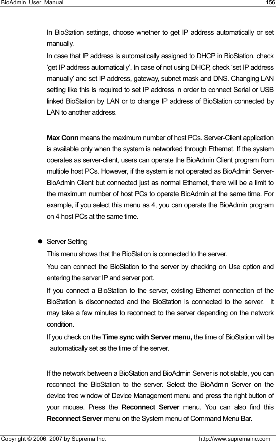 BioAdmin User Manual                                                                     156   Copyright © 2006, 2007 by Suprema Inc.                                http://www.supremainc.com In BioStation settings, choose whether to get IP address automatically or set manually.  In case that IP address is automatically assigned to DHCP in BioStation, check ‘get IP address automatically’. In case of not using DHCP, check ‘set IP address manually’ and set IP address, gateway, subnet mask and DNS. Changing LAN setting like this is required to set IP address in order to connect Serial or USB linked BioStation by LAN or to change IP address of BioStation connected by LAN to another address.      Max Conn means the maximum number of host PCs. Server-Client application is available only when the system is networked through Ethernet. If the system operates as server-client, users can operate the BioAdmin Client program from multiple host PCs. However, if the system is not operated as BioAdmin Server-BioAdmin Client but connected just as normal Ethernet, there will be a limit to the maximum number of host PCs to operate BioAdmin at the same time. For example, if you select this menu as 4, you can operate the BioAdmin program on 4 host PCs at the same time.    z Server Setting This menu shows that the BioStation is connected to the server.   You can connect the BioStation to the server by checking on Use option and entering the server IP and server port.   If you connect a BioStation to the server, existing Ethernet connection of the BioStation is disconnected and the BioStation is connected to the server.  It may take a few minutes to reconnect to the server depending on the network condition.  If you check on the Time sync with Server menu, the time of BioStation will be automatically set as the time of the server.    If the network between a BioStation and BioAdmin Server is not stable, you can reconnect the BioStation to the server. Select the BioAdmin Server on the device tree window of Device Management menu and press the right button of your mouse. Press the Reconnect Server menu. You can also find this Reconnect Server menu on the System menu of Command Menu Bar.     